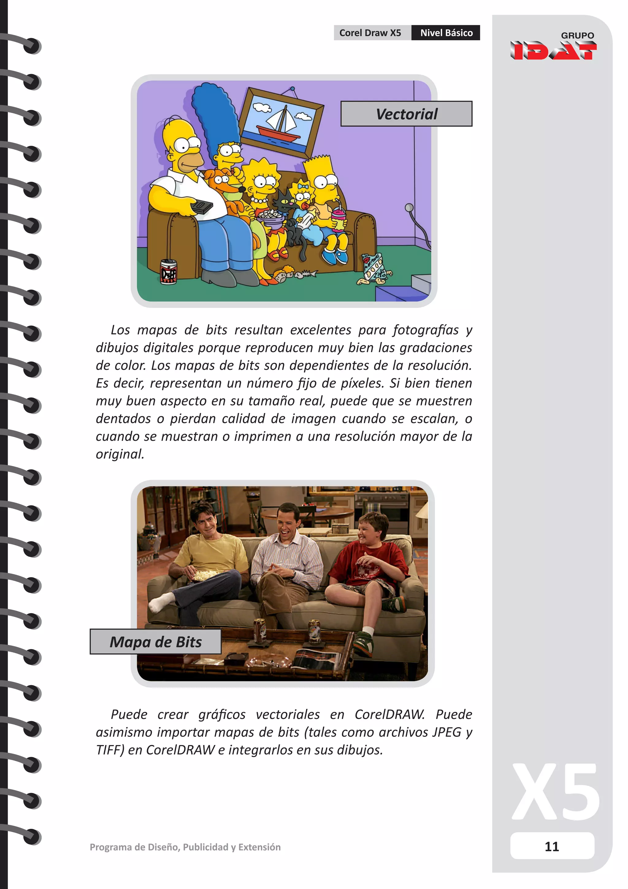 11
Programa de Diseño, Publicidad y Extensión
Corel Draw X5 Nivel Básico
Los mapas de bits resultan excelentes para fotografías y
dibujos digitales porque reproducen muy bien las gradaciones
de color. Los mapas de bits son dependientes de la resolución.
Es decir, representan un número fijo de píxeles. Si bien tienen
muy buen aspecto en su tamaño real, puede que se muestren
dentados o pierdan calidad de imagen cuando se escalan, o
cuando se muestran o imprimen a una resolución mayor de la
original.
Puede crear gráficos vectoriales en CorelDRAW. Puede
asimismo importar mapas de bits (tales como archivos JPEG y
TIFF) en CorelDRAW e integrarlos en sus dibujos.
Vectorial
Mapa de Bits
 