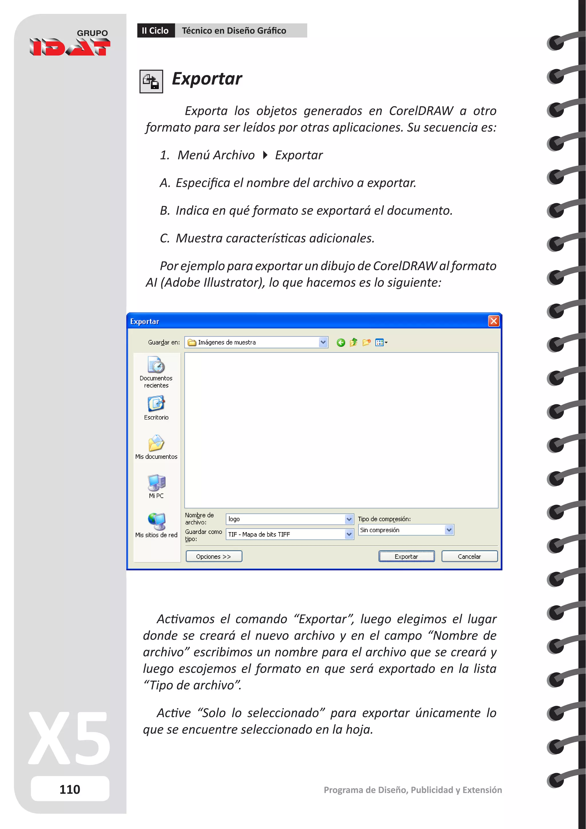 110
II Ciclo Técnico en Diseño Gráfico
Programa de Diseño, Publicidad y Extensión
Exportar
Exporta los objetos generados en CorelDRAW a otro
formato para ser leídos por otras aplicaciones. Su secuencia es:
1.	 Menú Archivo  Exportar
A.	Especifica el nombre del archivo a exportar.
B.	Indica en qué formato se exportará el documento.
C.	 Muestra características adicionales.
PorejemploparaexportarundibujodeCorelDRAWalformato
AI (Adobe Illustrator), lo que hacemos es lo siguiente:
Activamos el comando “Exportar”, luego elegimos el lugar
donde se creará el nuevo archivo y en el campo “Nombre de
archivo” escribimos un nombre para el archivo que se creará y
luego escojemos el formato en que será exportado en la lista
“Tipo de archivo”.
Active “Solo lo seleccionado” para exportar únicamente lo
que se encuentre seleccionado en la hoja.
 