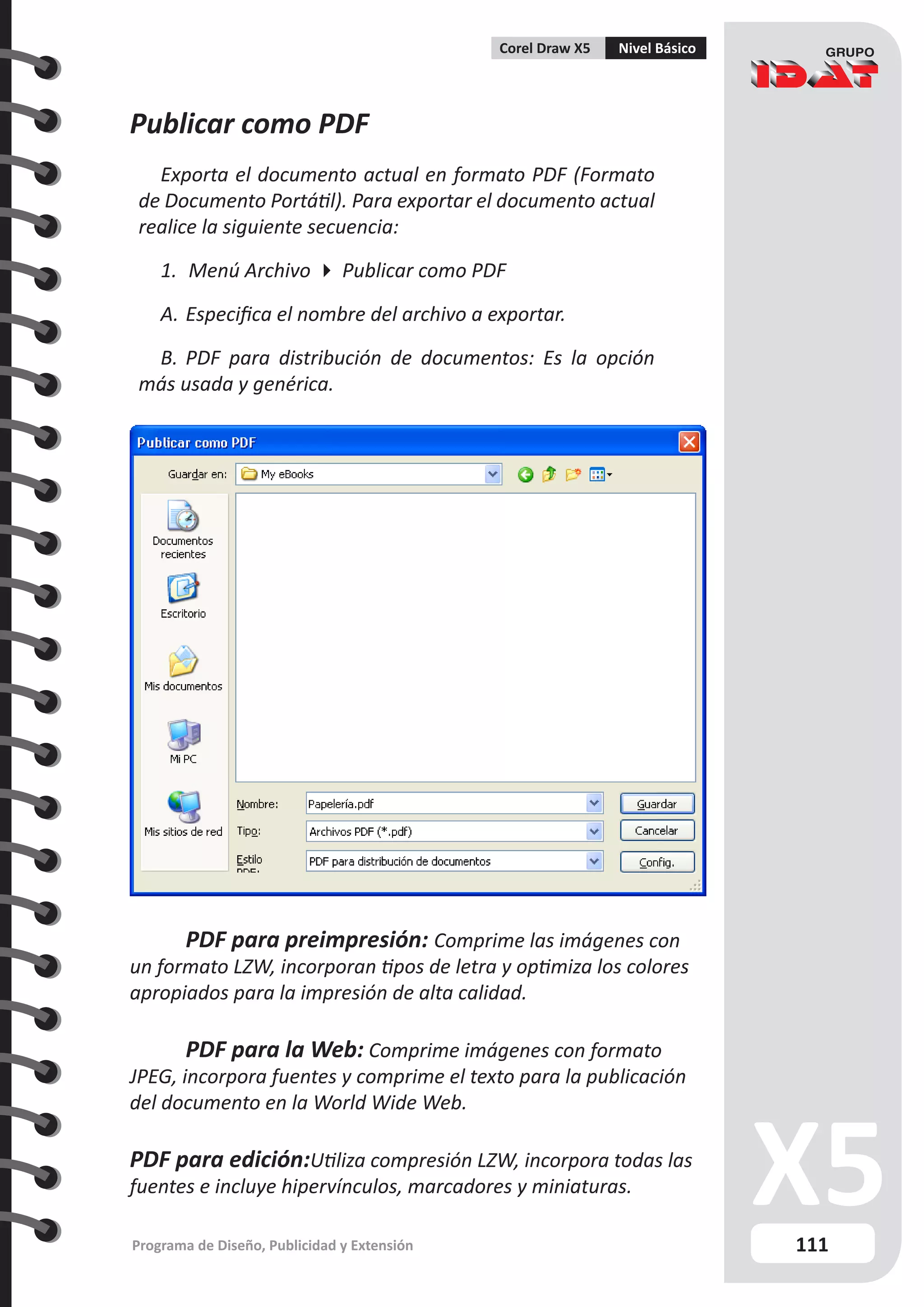 111
Programa de Diseño, Publicidad y Extensión
Corel Draw X5 Nivel Básico
Publicar como PDF
Exporta el documento actual en formato PDF (Formato
de Documento Portátil). Para exportar el documento actual
realice la siguiente secuencia:
1.	 Menú Archivo  Publicar como PDF
A.	Especifica el nombre del archivo a exportar.
B.	PDF para distribución de documentos: Es la opción
más usada y genérica.
	 PDF para preimpresión: Comprime las imágenes con
un formato LZW, incorporan tipos de letra y optimiza los colores
apropiados para la impresión de alta calidad.
	 PDF para la Web: Comprime imágenes con formato
JPEG, incorpora fuentes y comprime el texto para la publicación
del documento en la World Wide Web.
PDF para edición:Utiliza compresión LZW, incorpora todas las
fuentes e incluye hipervínculos, marcadores y miniaturas.
 