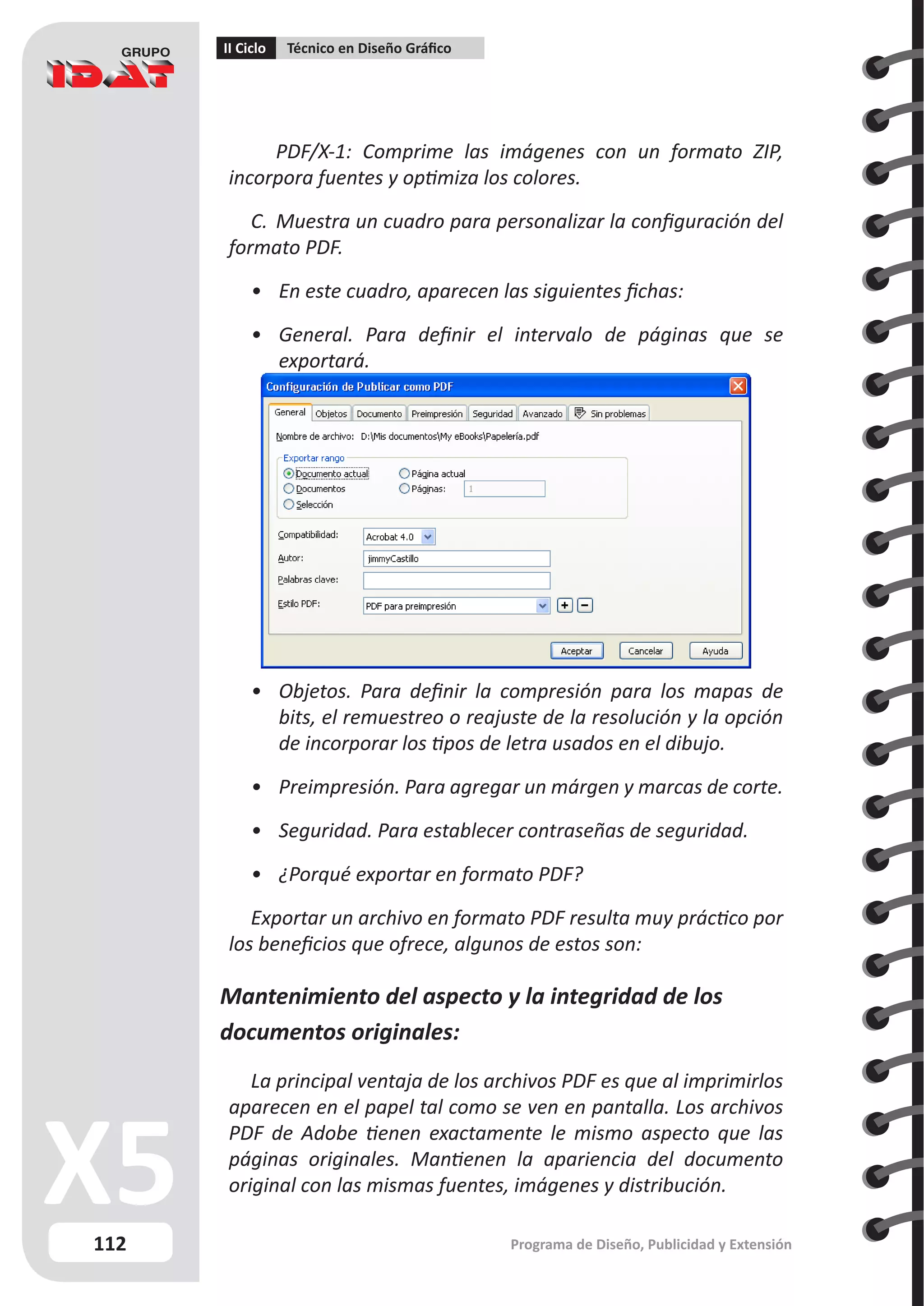 112
II Ciclo Técnico en Diseño Gráfico
Programa de Diseño, Publicidad y Extensión
	
	 PDF/X-1: Comprime las imágenes con un formato ZIP,
incorpora fuentes y optimiza los colores.
C.	 Muestra un cuadro para personalizar la configuración del
formato PDF.
•	 En este cuadro, aparecen las siguientes fichas:
•	 General. Para definir el intervalo de páginas que se
exportará.
•	 Objetos. Para definir la compresión para los mapas de
bits, el remuestreo o reajuste de la resolución y la opción
de incorporar los tipos de letra usados en el dibujo.
•	 Preimpresión. Para agregar un márgen y marcas de corte.
•	 Seguridad. Para establecer contraseñas de seguridad.
•	 ¿Porqué exportar en formato PDF?
Exportar un archivo en formato PDF resulta muy práctico por
los beneficios que ofrece, algunos de estos son:
Mantenimiento del aspecto y la integridad de los
documentos originales:
La principal ventaja de los archivos PDF es que al imprimirlos
aparecen en el papel tal como se ven en pantalla. Los archivos
PDF de Adobe tienen exactamente le mismo aspecto que las
páginas originales. Mantienen la apariencia del documento
original con las mismas fuentes, imágenes y distribución.
 
