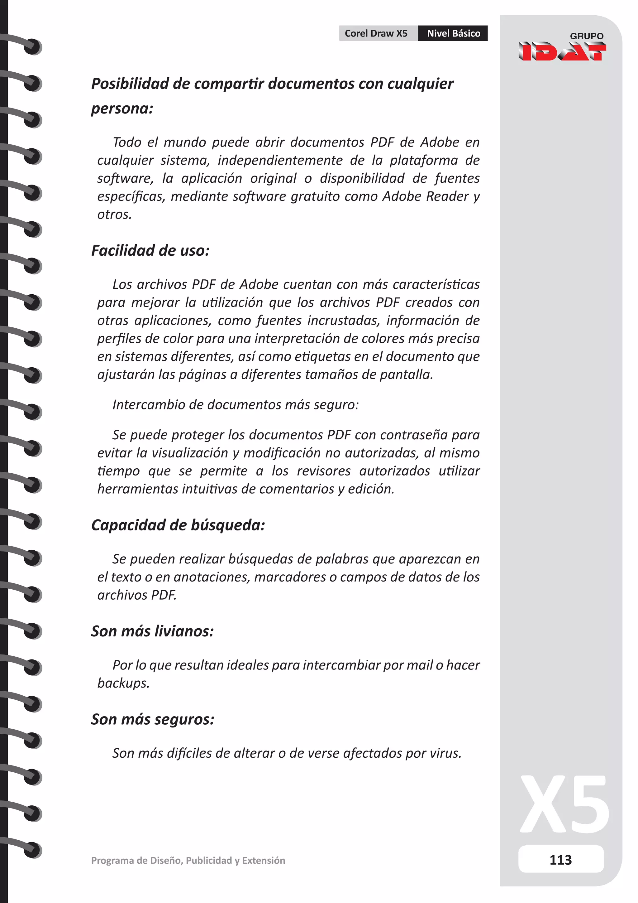 113
Programa de Diseño, Publicidad y Extensión
Corel Draw X5 Nivel Básico
Posibilidad de compartir documentos con cualquier
persona:
Todo el mundo puede abrir documentos PDF de Adobe en
cualquier sistema, independientemente de la plataforma de
software, la aplicación original o disponibilidad de fuentes
específicas, mediante software gratuito como Adobe Reader y
otros.
Facilidad de uso:
Los archivos PDF de Adobe cuentan con más características
para mejorar la utilización que los archivos PDF creados con
otras aplicaciones, como fuentes incrustadas, información de
perfiles de color para una interpretación de colores más precisa
en sistemas diferentes, así como etiquetas en el documento que
ajustarán las páginas a diferentes tamaños de pantalla.
Intercambio de documentos más seguro:
Se puede proteger los documentos PDF con contraseña para
evitar la visualización y modificación no autorizadas, al mismo
tiempo que se permite a los revisores autorizados utilizar
herramientas intuitivas de comentarios y edición.
Capacidad de búsqueda:
Se pueden realizar búsquedas de palabras que aparezcan en
el texto o en anotaciones, marcadores o campos de datos de los
archivos PDF.
Son más livianos:
Por lo que resultan ideales para intercambiar por mail o hacer
backups.
Son más seguros:
Son más difíciles de alterar o de verse afectados por virus.
 