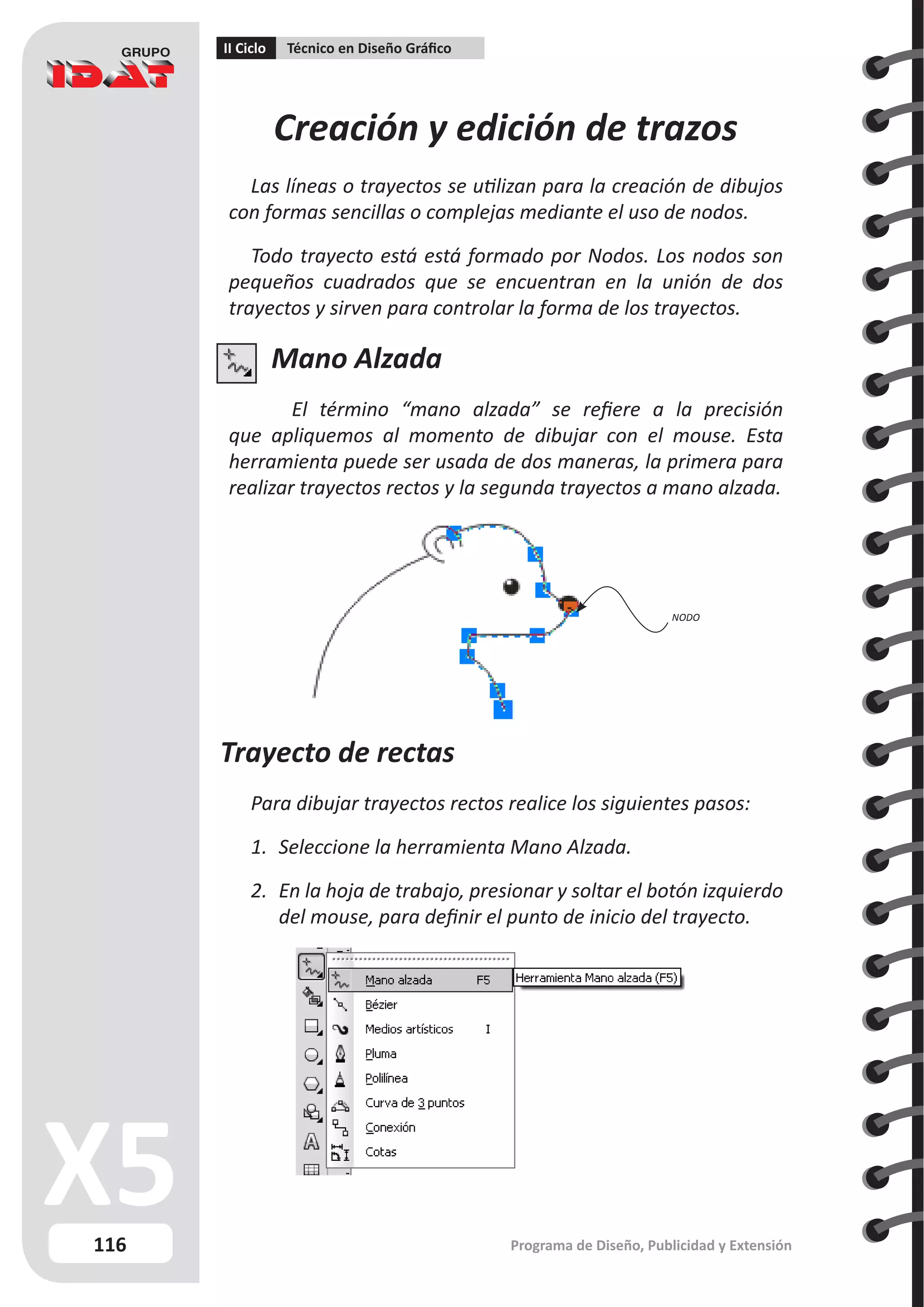 116
II Ciclo Técnico en Diseño Gráfico
Programa de Diseño, Publicidad y Extensión
Creación y edición de trazos
Las líneas o trayectos se utilizan para la creación de dibujos
con formas sencillas o complejas mediante el uso de nodos.
Todo trayecto está está formado por Nodos. Los nodos son
pequeños cuadrados que se encuentran en la unión de dos
trayectos y sirven para controlar la forma de los trayectos.
Mano Alzada
El término “mano alzada” se refiere a la precisión
que apliquemos al momento de dibujar con el mouse. Esta
herramienta puede ser usada de dos maneras, la primera para
realizar trayectos rectos y la segunda trayectos a mano alzada.
Trayecto de rectas
Para dibujar trayectos rectos realice los siguientes pasos:
1.	 Seleccione la herramienta Mano Alzada.
2.	 En la hoja de trabajo, presionar y soltar el botón izquierdo
del mouse, para definir el punto de inicio del trayecto.
NODO
 