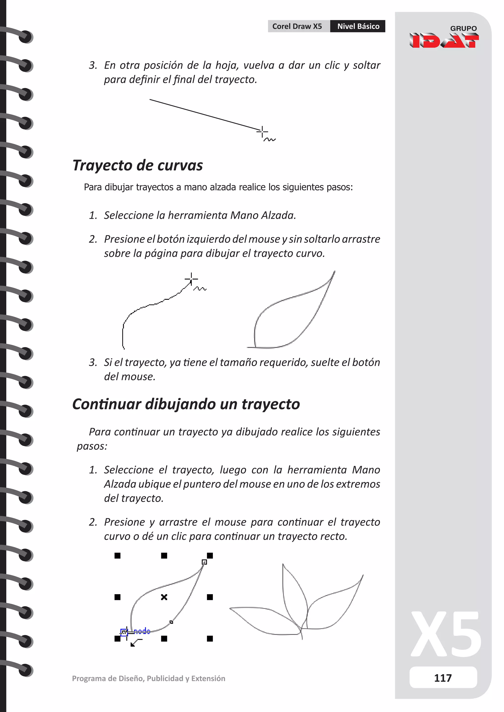 117
Programa de Diseño, Publicidad y Extensión
Corel Draw X5 Nivel Básico
3.	 En otra posición de la hoja, vuelva a dar un clic y soltar
para definir el final del trayecto.
Trayecto de curvas
Para dibujar trayectos a mano alzada realice los siguientes pasos:
1.	 Seleccione la herramienta Mano Alzada.
2.	 Presioneelbotónizquierdodelmouseysinsoltarloarrastre
sobre la página para dibujar el trayecto curvo.
3.	 Si el trayecto, ya tiene el tamaño requerido, suelte el botón
del mouse.
Continuar dibujando un trayecto
Para continuar un trayecto ya dibujado realice los siguientes
pasos:
1.	 Seleccione el trayecto, luego con la herramienta Mano
Alzada ubique el puntero del mouse en uno de los extremos
del trayecto.
2.	 Presione y arrastre el mouse para continuar el trayecto
curvo o dé un clic para continuar un trayecto recto.
 