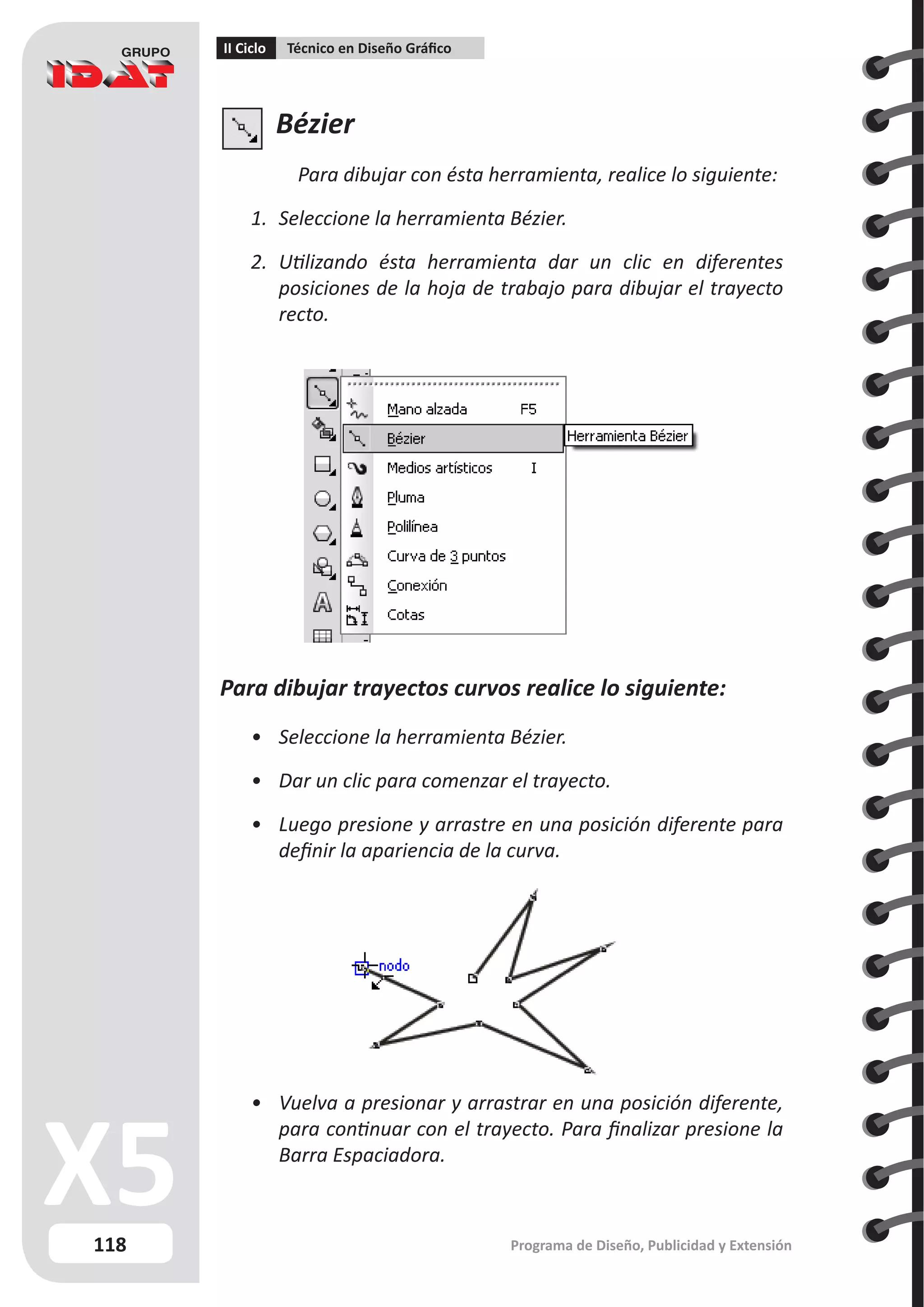 118
II Ciclo Técnico en Diseño Gráfico
Programa de Diseño, Publicidad y Extensión
Bézier
Para dibujar con ésta herramienta, realice lo siguiente:
1.	 Seleccione la herramienta Bézier.
2.	 Utilizando ésta herramienta dar un clic en diferentes
posiciones de la hoja de trabajo para dibujar el trayecto
recto.
Para dibujar trayectos curvos realice lo siguiente:
•	 Seleccione la herramienta Bézier.
•	 Dar un clic para comenzar el trayecto.
•	 Luego presione y arrastre en una posición diferente para
definir la apariencia de la curva.
•	 Vuelva a presionar y arrastrar en una posición diferente,
para continuar con el trayecto. Para finalizar presione la
Barra Espaciadora.
 