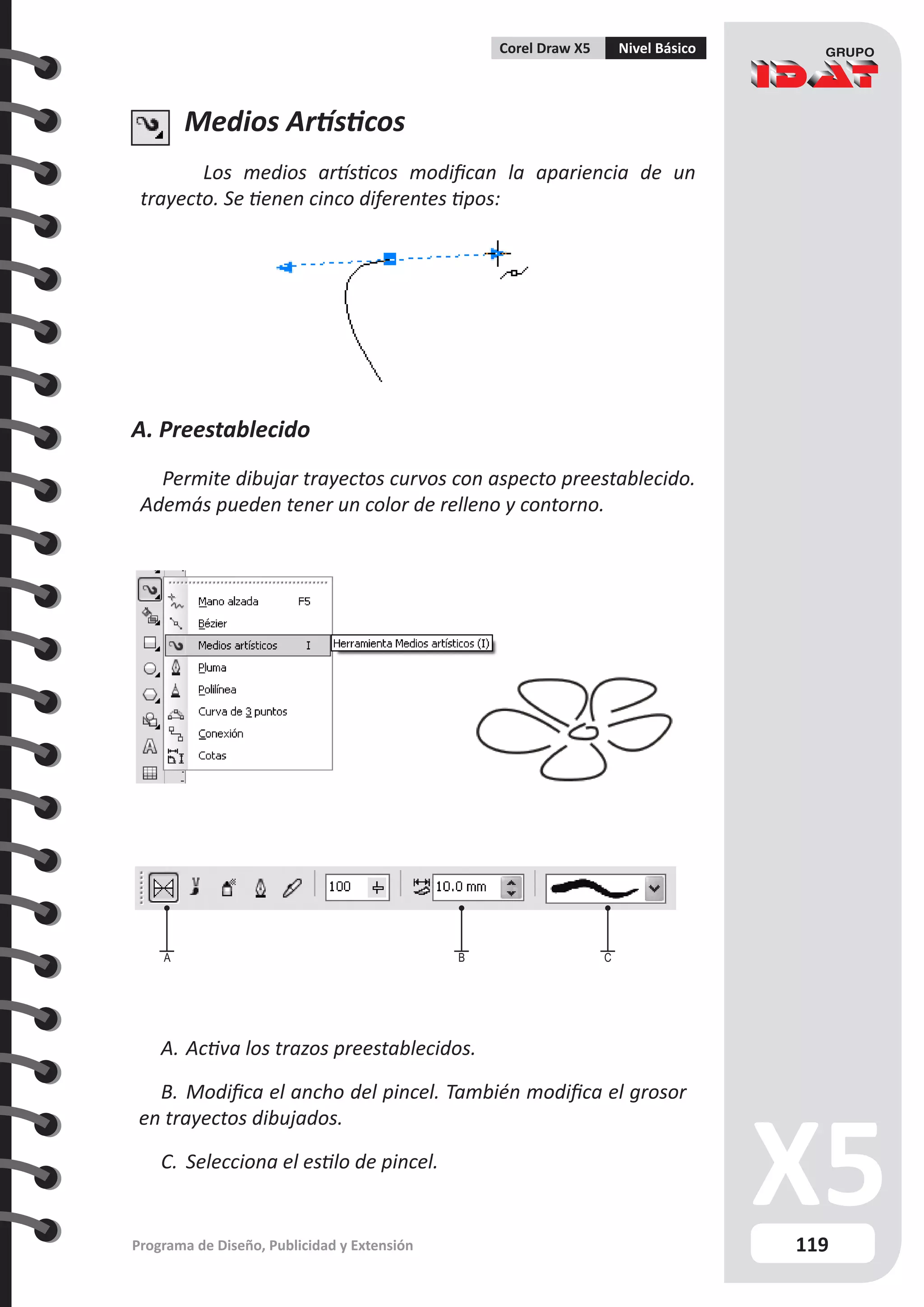 119
Programa de Diseño, Publicidad y Extensión
Corel Draw X5 Nivel Básico
Medios Artísticos
Los medios artísticos modifican la apariencia de un
trayecto. Se tienen cinco diferentes tipos:
A. Preestablecido
Permite dibujar trayectos curvos con aspecto preestablecido.
Además pueden tener un color de relleno y contorno.
A B C
A.	Activa los trazos preestablecidos.
B.	Modifica el ancho del pincel. También modifica el grosor
en trayectos dibujados.
C.	 Selecciona el estilo de pincel.
 