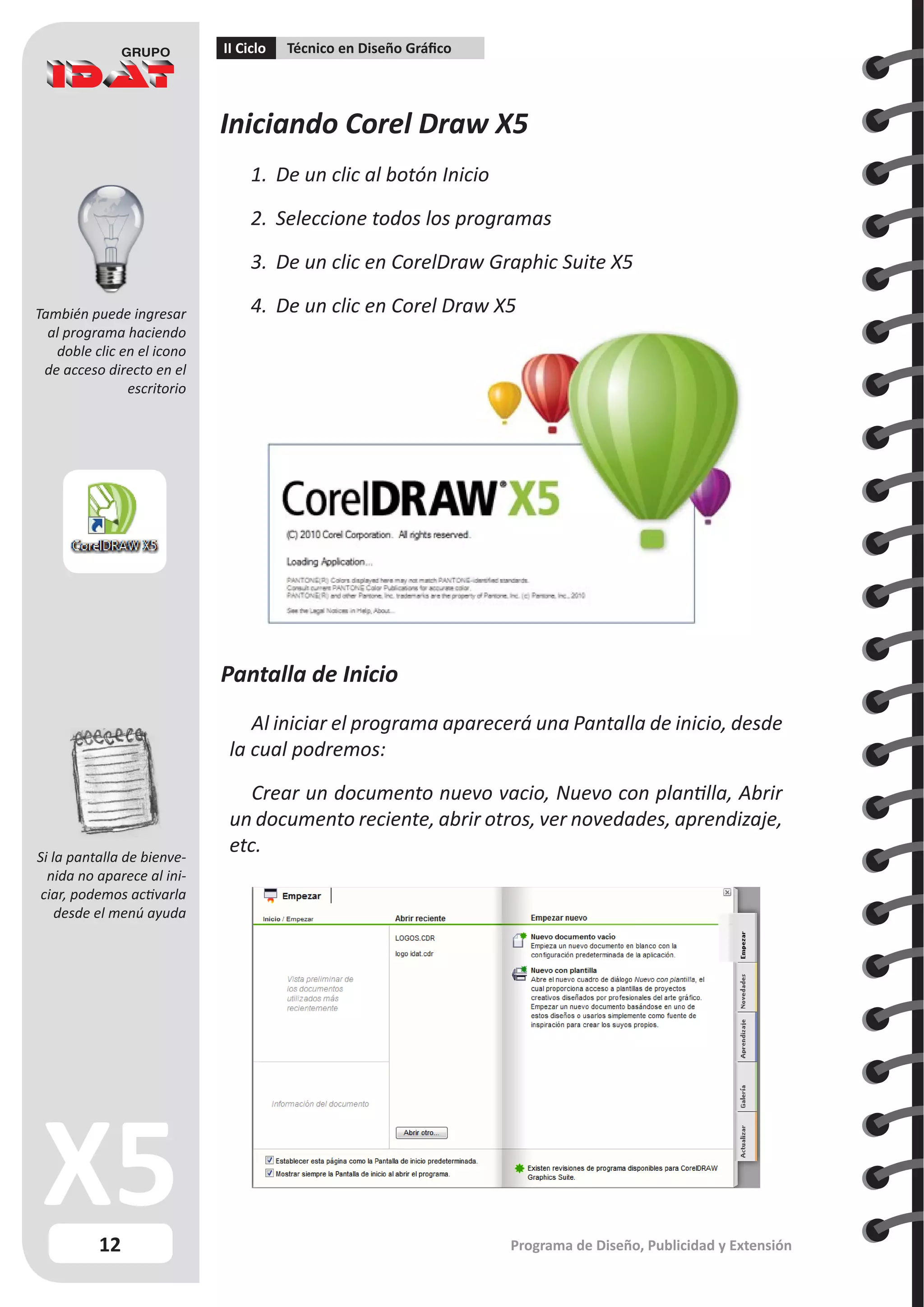 12
II Ciclo Técnico en Diseño Gráfico
Programa de Diseño, Publicidad y Extensión
Iniciando Corel Draw X5
1. 	De un clic al botón Inicio
2.	 Seleccione todos los programas
3.	 De un clic en CorelDraw Graphic Suite X5
4.	 De un clic en Corel Draw X5
Pantalla de Inicio
Al iniciar el programa aparecerá una Pantalla de inicio, desde
la cual podremos:
Crear un documento nuevo vacio, Nuevo con plantilla, Abrir
un documento reciente, abrir otros, ver novedades, aprendizaje,
etc.
Si la pantalla de bienve-
nida no aparece al ini-
ciar, podemos activarla
desde el menú ayuda
También puede ingresar
al programa haciendo
doble clic en el icono
de acceso directo en el
escritorio
 