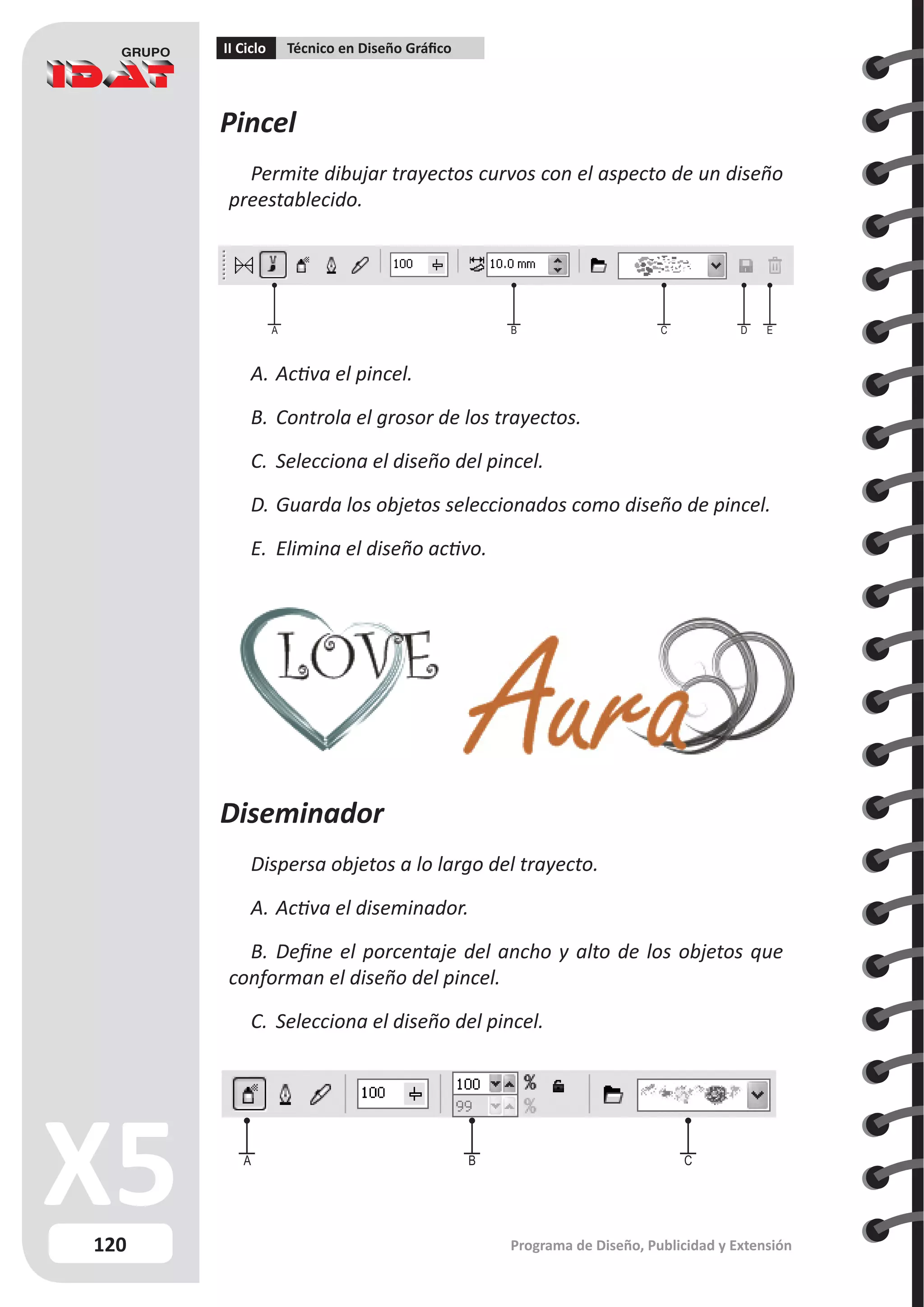 120
II Ciclo Técnico en Diseño Gráfico
Programa de Diseño, Publicidad y Extensión
Pincel
Permite dibujar trayectos curvos con el aspecto de un diseño
preestablecido.
A.	Activa el pincel.
B.	Controla el grosor de los trayectos.
C.	 Selecciona el diseño del pincel.
D.	Guarda los objetos seleccionados como diseño de pincel.
E.	 Elimina el diseño activo.
Diseminador
Dispersa objetos a lo largo del trayecto.
A.	Activa el diseminador.
B.	Define el porcentaje del ancho y alto de los objetos que
conforman el diseño del pincel.
C.	 Selecciona el diseño del pincel.
A B C D E
A B C
 