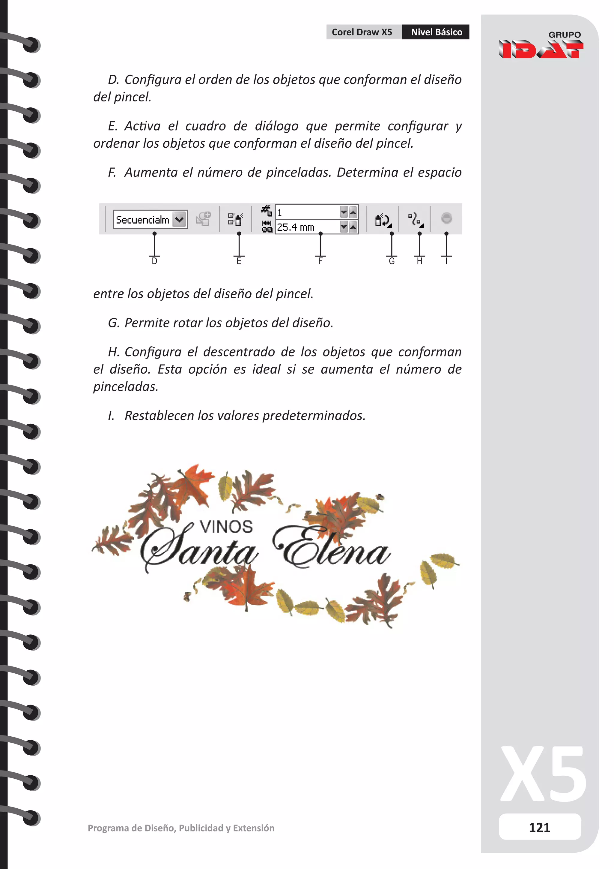 121
Programa de Diseño, Publicidad y Extensión
Corel Draw X5 Nivel Básico
D.	Configura el orden de los objetos que conforman el diseño
del pincel.
E.	 Activa el cuadro de diálogo que permite configurar y
ordenar los objetos que conforman el diseño del pincel.
F.	 Aumenta el número de pinceladas. Determina el espacio
entre los objetos del diseño del pincel.
G.	Permite rotar los objetos del diseño.
H.	Configura el descentrado de los objetos que conforman
el diseño. Esta opción es ideal si se aumenta el número de
pinceladas.
I.	 Restablecen los valores predeterminados.
D E F G H I
 