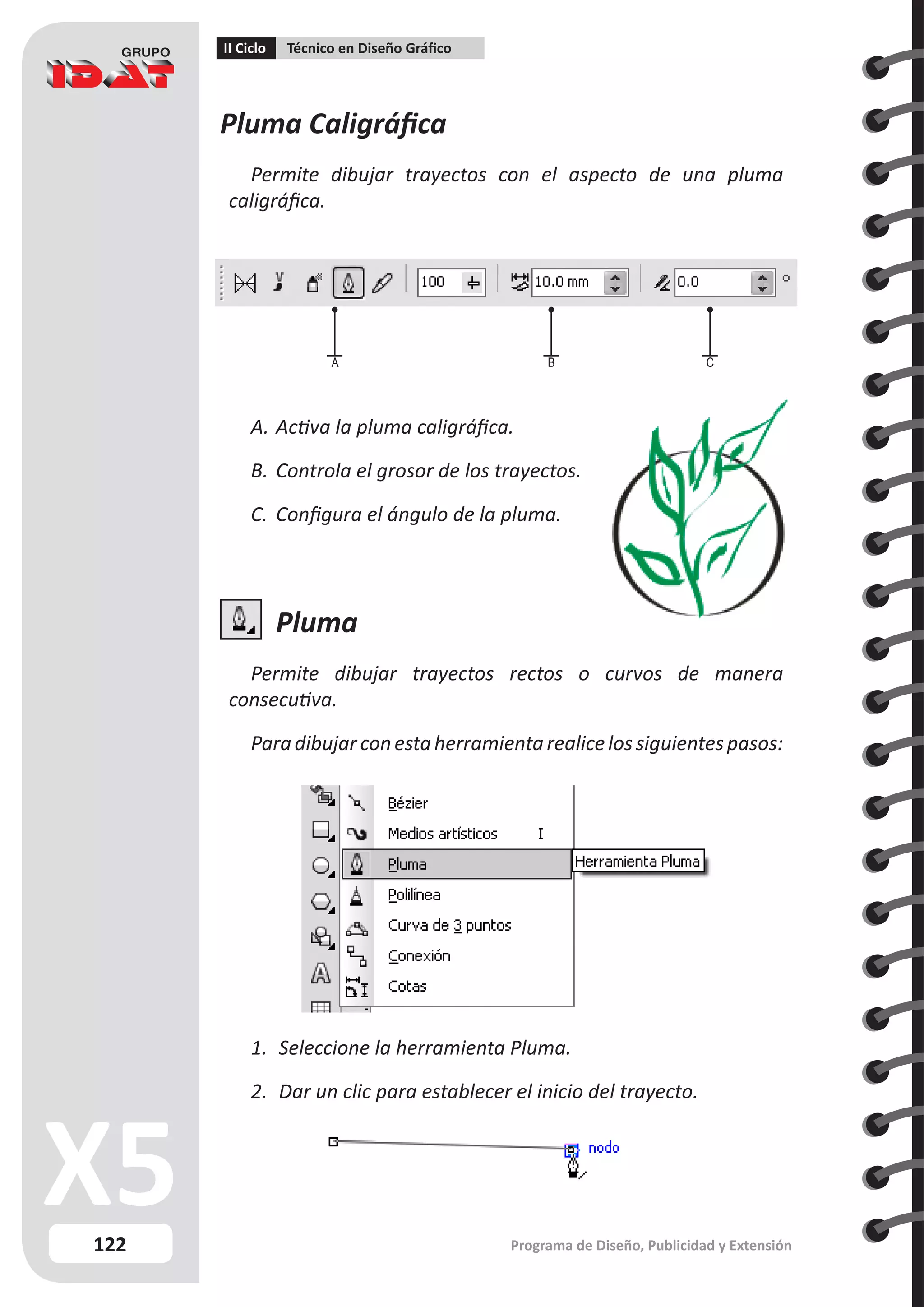 122
II Ciclo Técnico en Diseño Gráfico
Programa de Diseño, Publicidad y Extensión
Pluma Caligráfica
Permite dibujar trayectos con el aspecto de una pluma
caligráfica.
A.	Activa la pluma caligráfica.
B.	Controla el grosor de los trayectos.
C.	 Configura el ángulo de la pluma.
Pluma
Permite dibujar trayectos rectos o curvos de manera
consecutiva.
Paradibujarconestaherramientarealicelossiguientespasos:
1.	 Seleccione la herramienta Pluma.
2.	 Dar un clic para establecer el inicio del trayecto.
A B C
 