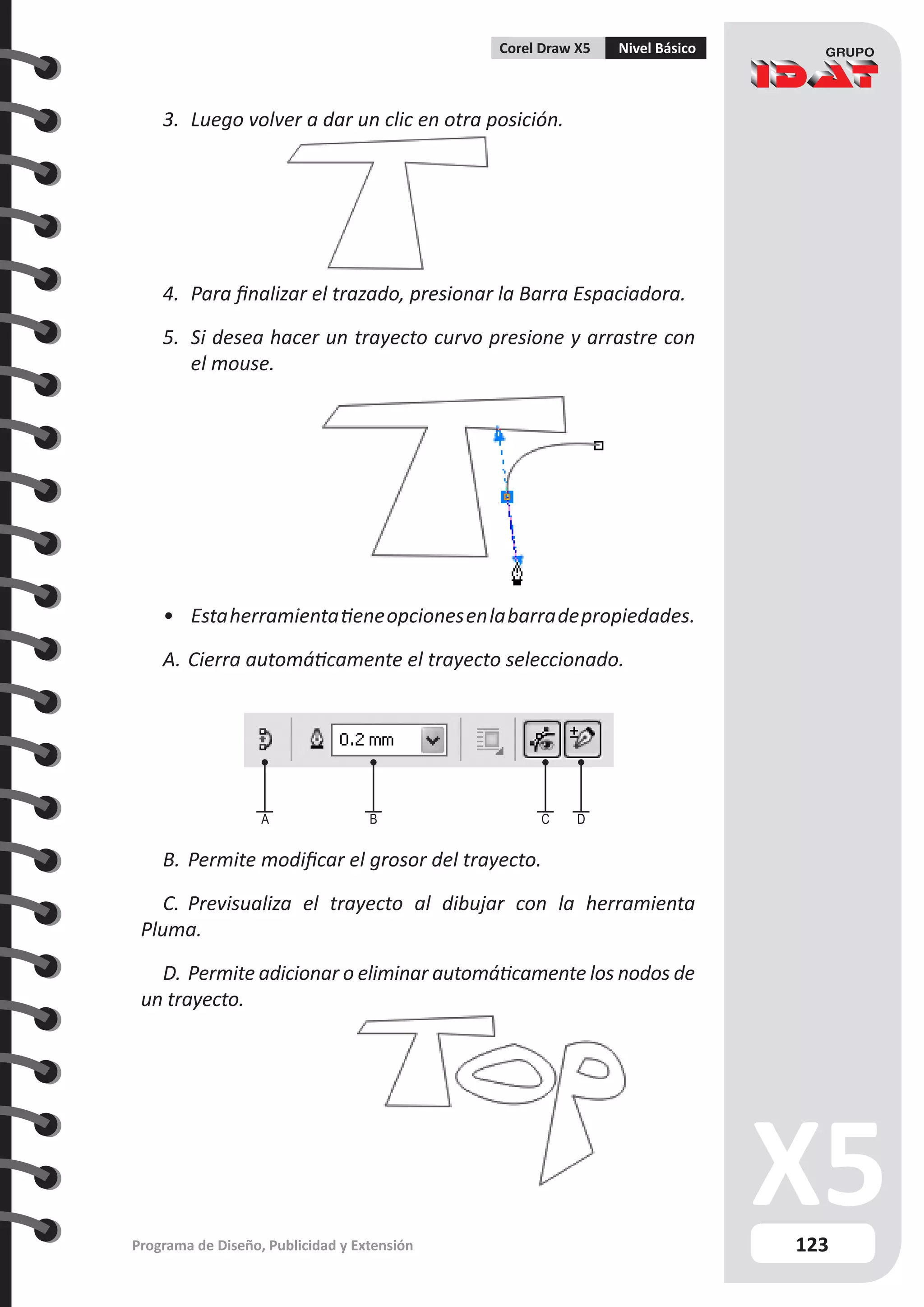 123
Programa de Diseño, Publicidad y Extensión
Corel Draw X5 Nivel Básico
3.	 Luego volver a dar un clic en otra posición.
4.	 Para finalizar el trazado, presionar la Barra Espaciadora.
5.	 Si desea hacer un trayecto curvo presione y arrastre con
el mouse.
•	 Estaherramientatieneopcionesenlabarradepropiedades.
A.	Cierra automáticamente el trayecto seleccionado.
B.	Permite modificar el grosor del trayecto.
C.	 Previsualiza el trayecto al dibujar con la herramienta
Pluma.
D.	Permite adicionar o eliminar automáticamente los nodos de
un trayecto.
A B C D
 