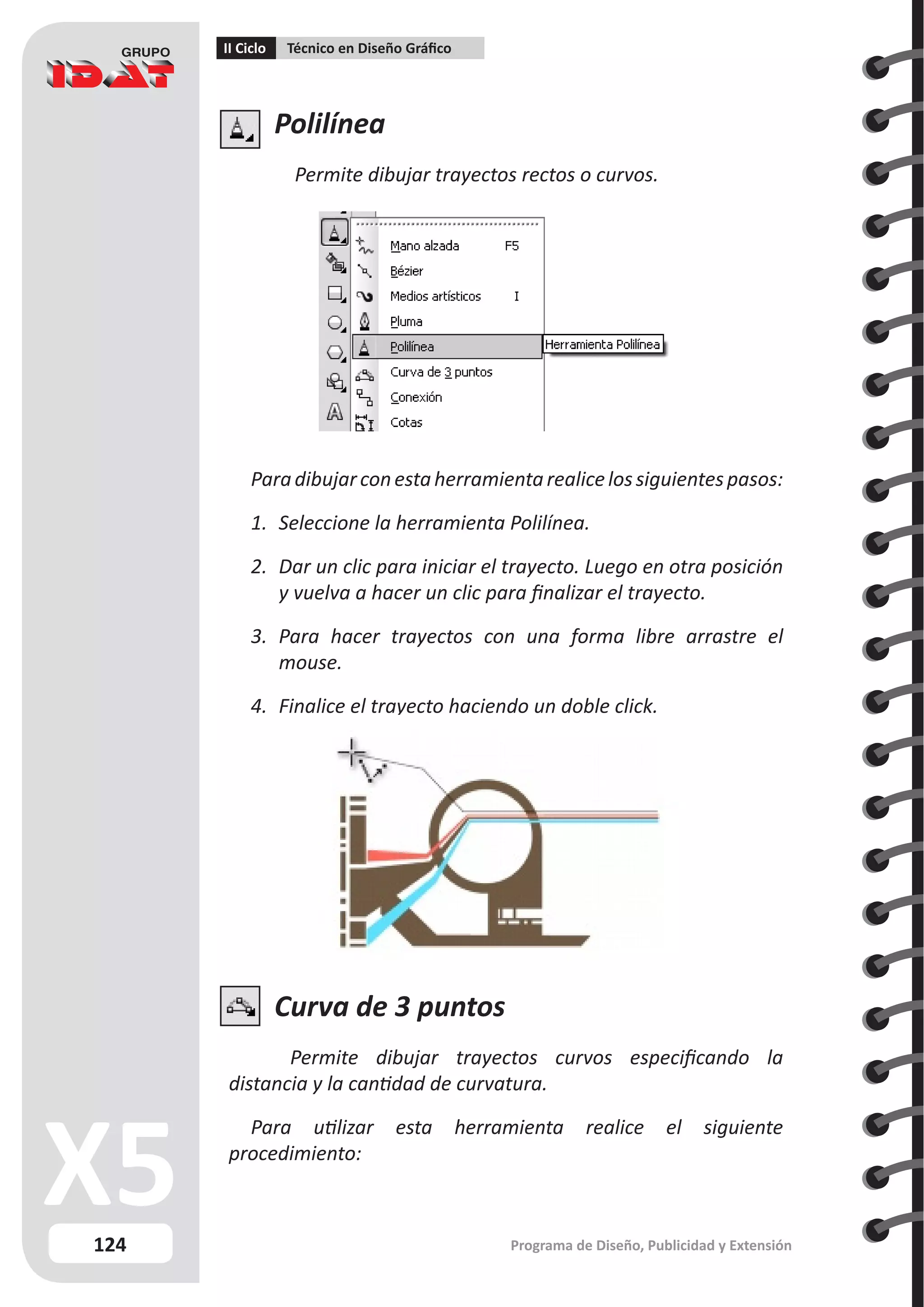 124
II Ciclo Técnico en Diseño Gráfico
Programa de Diseño, Publicidad y Extensión
Polilínea
Permite dibujar trayectos rectos o curvos.
Paradibujarconestaherramientarealicelossiguientespasos:
1.	 Seleccione la herramienta Polilínea.
2.	 Dar un clic para iniciar el trayecto. Luego en otra posición
y vuelva a hacer un clic para finalizar el trayecto.
3.	 Para hacer trayectos con una forma libre arrastre el
mouse.
4.	 Finalice el trayecto haciendo un doble click.
Curva de 3 puntos
Permite dibujar trayectos curvos especificando la
distancia y la cantidad de curvatura.
Para utilizar esta herramienta realice el siguiente
procedimiento:
 