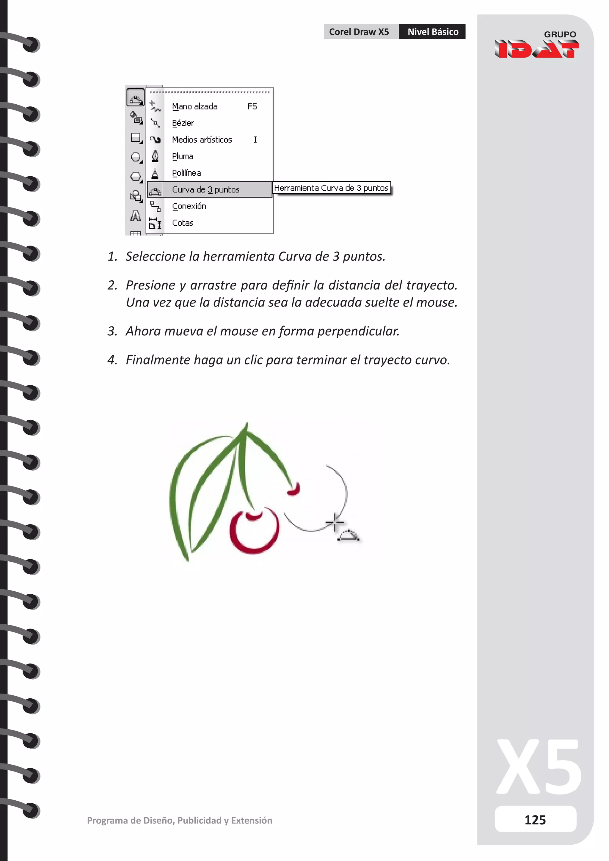 125
Programa de Diseño, Publicidad y Extensión
Corel Draw X5 Nivel Básico
1.	 Seleccione la herramienta Curva de 3 puntos.
2.	 Presione y arrastre para definir la distancia del trayecto.
Una vez que la distancia sea la adecuada suelte el mouse.
3.	 Ahora mueva el mouse en forma perpendicular.
4.	 Finalmente haga un clic para terminar el trayecto curvo.
 