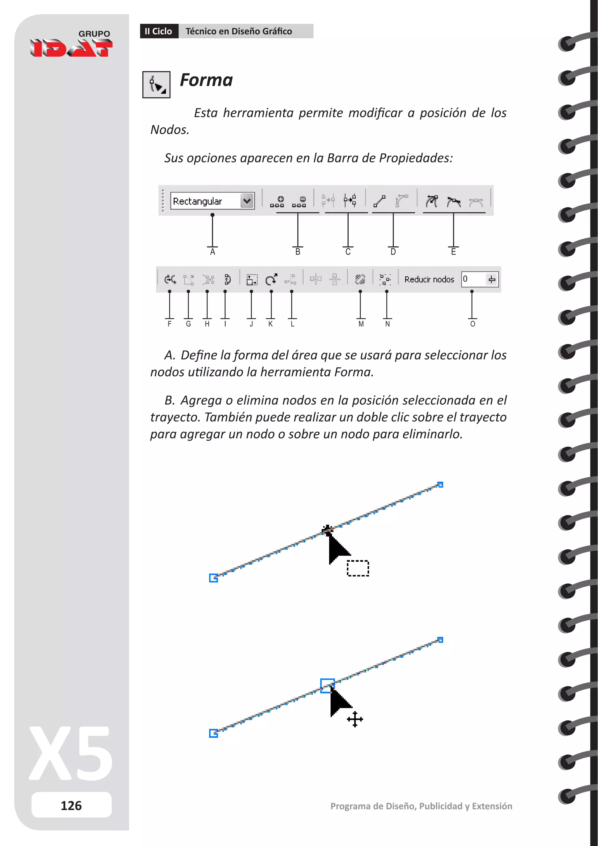 126
II Ciclo Técnico en Diseño Gráfico
Programa de Diseño, Publicidad y Extensión
Forma
Esta herramienta permite modificar a posición de los
Nodos.
Sus opciones aparecen en la Barra de Propiedades:
A.	Define la forma del área que se usará para seleccionar los
nodos utilizando la herramienta Forma.
B.	Agrega o elimina nodos en la posición seleccionada en el
trayecto. También puede realizar un doble clic sobre el trayecto
para agregar un nodo o sobre un nodo para eliminarlo.
F G H I J K L M N O
A B C D E
 