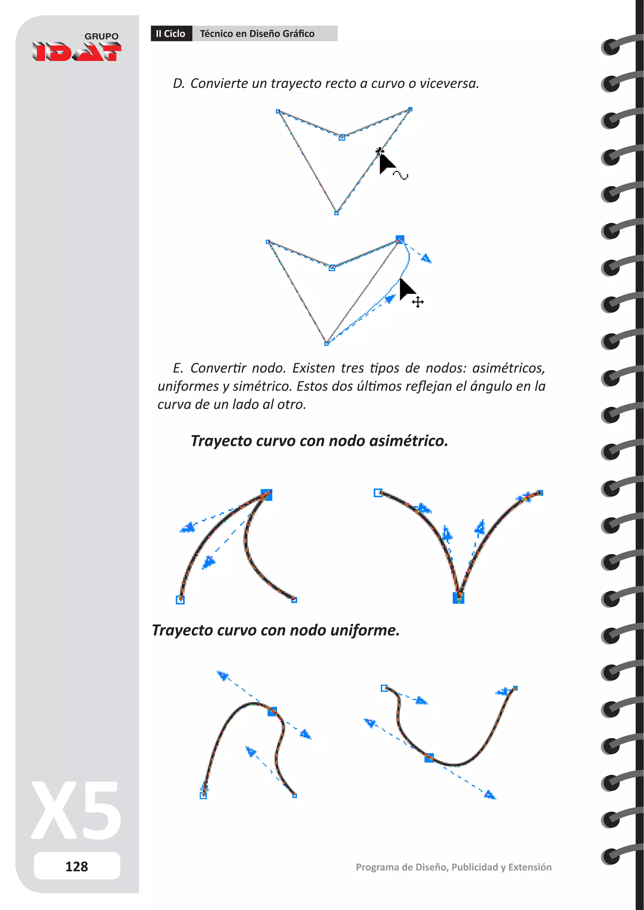 128
II Ciclo Técnico en Diseño Gráfico
Programa de Diseño, Publicidad y Extensión
D.	Convierte un trayecto recto a curvo o viceversa.
E.	 Convertir nodo. Existen tres tipos de nodos: asimétricos,
uniformes y simétrico. Estos dos últimos reflejan el ángulo en la
curva de un lado al otro.
	 Trayecto curvo con nodo asimétrico.	
Trayecto curvo con nodo uniforme.
 