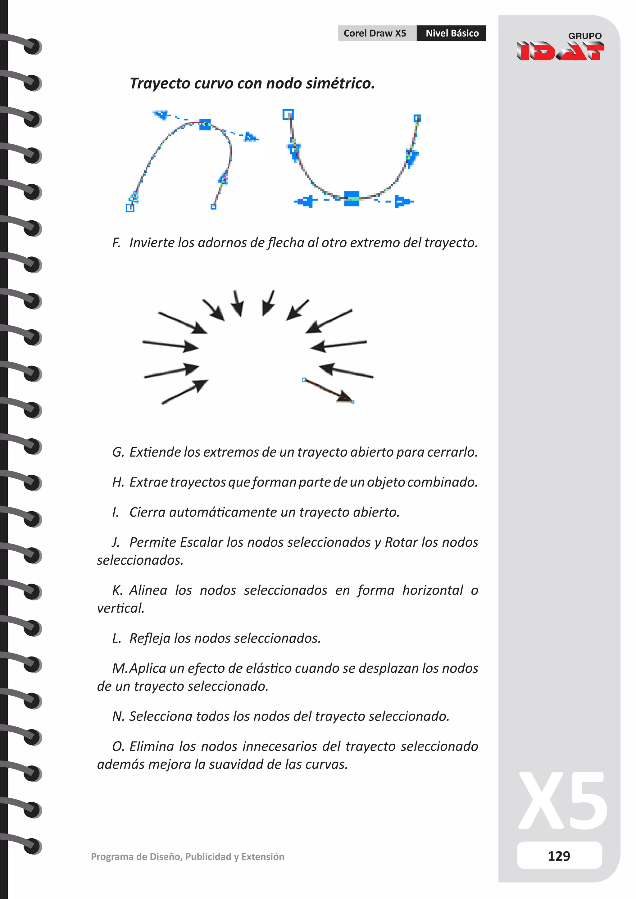 129
Programa de Diseño, Publicidad y Extensión
Corel Draw X5 Nivel Básico
	 Trayecto curvo con nodo simétrico.
F.	 Invierte los adornos de flecha al otro extremo del trayecto.
G.	Extiende los extremos de un trayecto abierto para cerrarlo.
H.	Extraetrayectosqueformanpartedeunobjetocombinado.
I.	 Cierra automáticamente un trayecto abierto.
J.	 Permite Escalar los nodos seleccionados y Rotar los nodos
seleccionados.
K.	 Alinea los nodos seleccionados en forma horizontal o
vertical.
L.	 Refleja los nodos seleccionados.
M.	Aplica un efecto de elástico cuando se desplazan los nodos
de un trayecto seleccionado.
N.	Selecciona todos los nodos del trayecto seleccionado.
O.	Elimina los nodos innecesarios del trayecto seleccionado
además mejora la suavidad de las curvas.
 