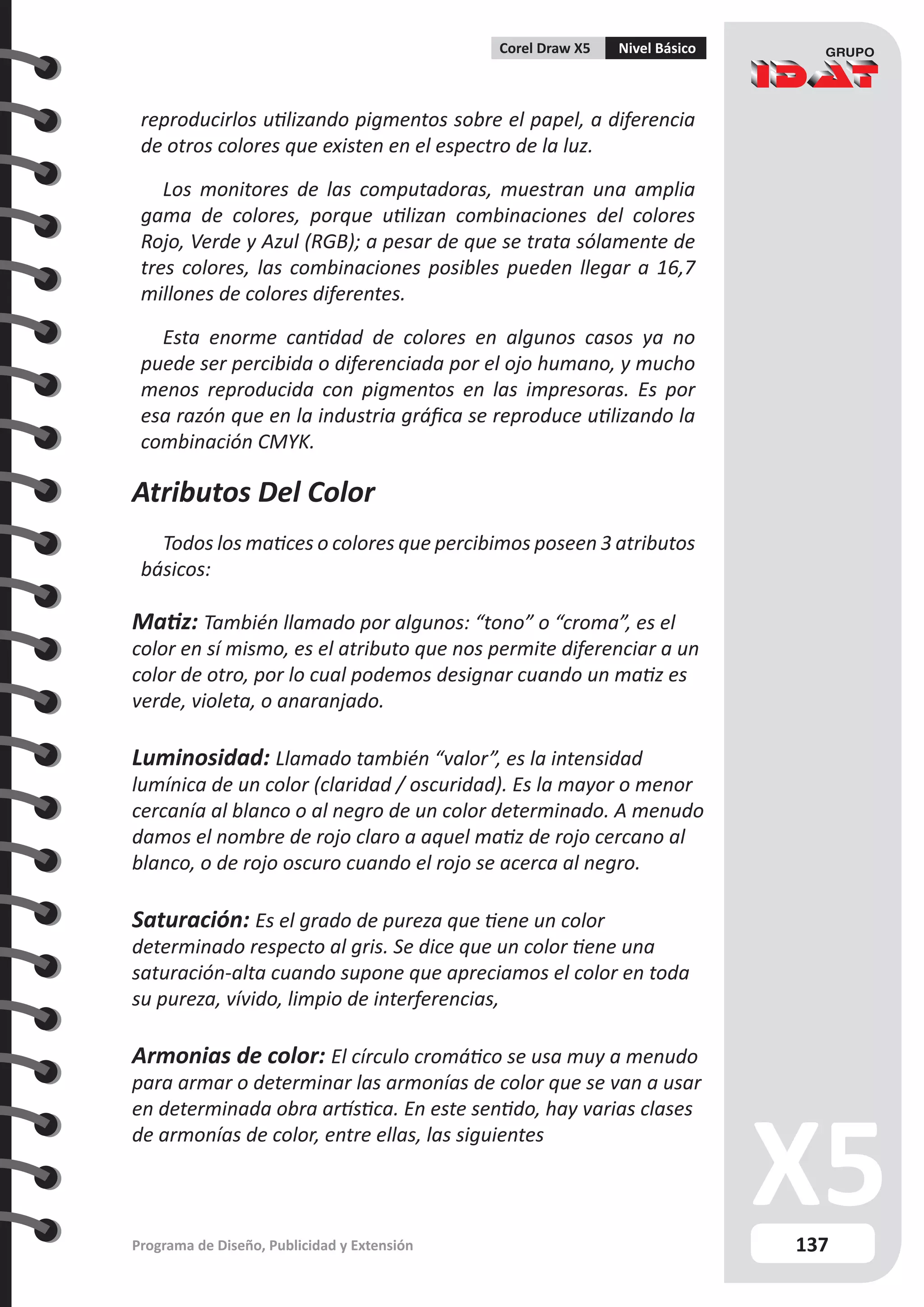137
Programa de Diseño, Publicidad y Extensión
Corel Draw X5 Nivel Básico
reproducirlos utilizando pigmentos sobre el papel, a diferencia
de otros colores que existen en el espectro de la luz.
Los monitores de las computadoras, muestran una amplia
gama de colores, porque utilizan combinaciones del colores
Rojo, Verde y Azul (RGB); a pesar de que se trata sólamente de
tres colores, las combinaciones posibles pueden llegar a 16,7
millones de colores diferentes.
Esta enorme cantidad de colores en algunos casos ya no
puede ser percibida o diferenciada por el ojo humano, y mucho
menos reproducida con pigmentos en las impresoras. Es por
esa razón que en la industria gráfica se reproduce utilizando la
combinación CMYK.
Atributos Del Color
Todos los matices o colores que percibimos poseen 3 atributos
básicos:
Matiz: También llamado por algunos: “tono” o “croma”, es el
color en sí mismo, es el atributo que nos permite diferenciar a un
color de otro, por lo cual podemos designar cuando un matiz es
verde, violeta, o anaranjado.
Luminosidad: Llamado también “valor”, es la intensidad
lumínica de un color (claridad / oscuridad). Es la mayor o menor
cercanía al blanco o al negro de un color determinado. A menudo
damos el nombre de rojo claro a aquel matiz de rojo cercano al
blanco, o de rojo oscuro cuando el rojo se acerca al negro.
Saturación: Es el grado de pureza que tiene un color
determinado respecto al gris. Se dice que un color tiene una
saturación-alta cuando supone que apreciamos el color en toda
su pureza, vívido, limpio de interferencias,
Armonias de color: El círculo cromático se usa muy a menudo
para armar o determinar las armonías de color que se van a usar
en determinada obra artística. En este sentido, hay varias clases
de armonías de color, entre ellas, las siguientes
 