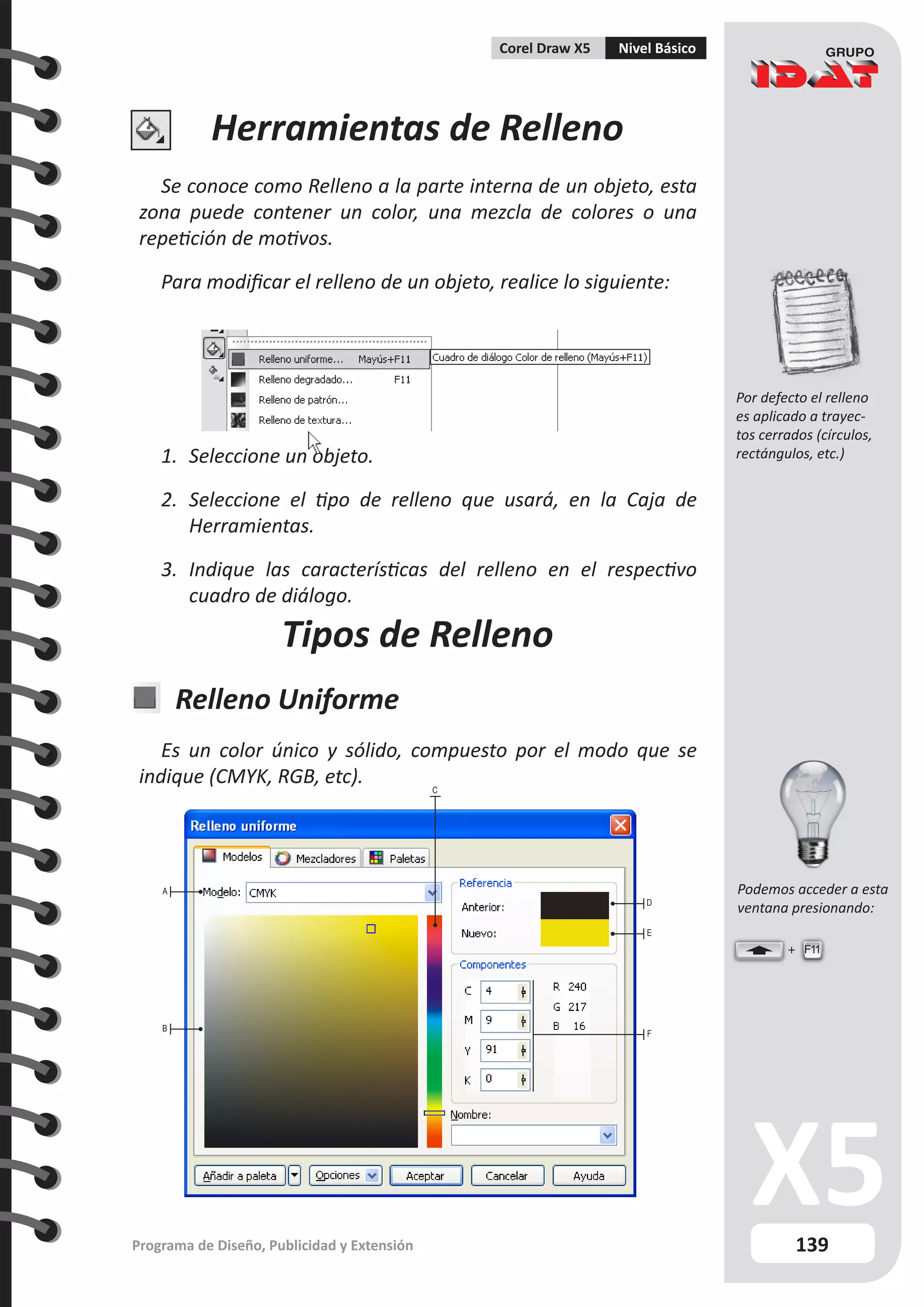 139
Programa de Diseño, Publicidad y Extensión
Corel Draw X5 Nivel Básico
Herramientas de Relleno
Se conoce como Relleno a la parte interna de un objeto, esta
zona puede contener un color, una mezcla de colores o una
repetición de motivos.
Para modificar el relleno de un objeto, realice lo siguiente:
1.	 Seleccione un objeto.
2.	 Seleccione el tipo de relleno que usará, en la Caja de
Herramientas.
3.	 Indique las características del relleno en el respectivo
cuadro de diálogo.
Tipos de Relleno
Relleno Uniforme
Es un color único y sólido, compuesto por el modo que se
indique (CMYK, RGB, etc).
A
B
C
D
E
F
F11
Por defecto el relleno
es aplicado a trayec-
tos cerrados (círculos,
rectángulos, etc.)
Podemos acceder a esta
ventana presionando:
 
