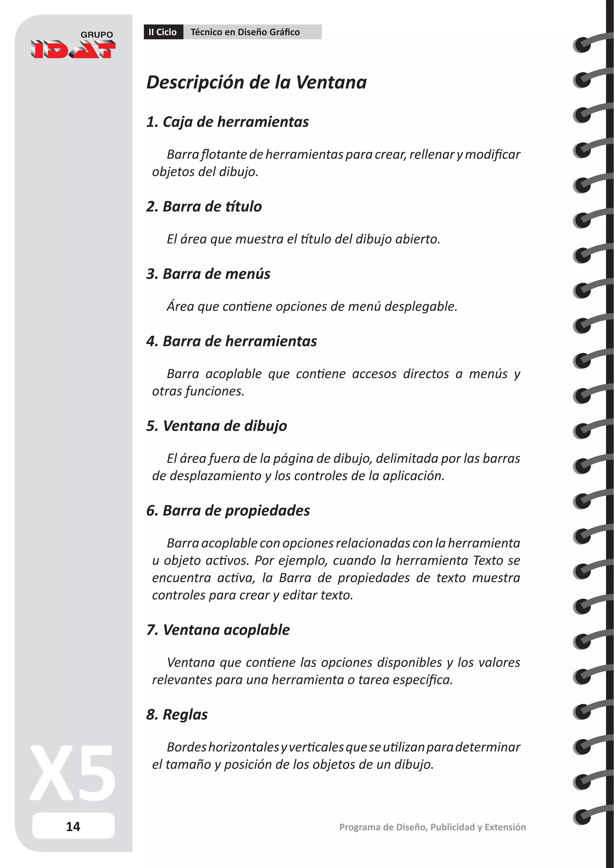 14
II Ciclo Técnico en Diseño Gráfico
Programa de Diseño, Publicidad y Extensión
Descripción de la Ventana
1. Caja de herramientas
Barraflotantedeherramientasparacrear,rellenarymodificar
objetos del dibujo.
2. Barra de título
El área que muestra el título del dibujo abierto.
3. Barra de menús
Área que contiene opciones de menú desplegable.
4. Barra de herramientas
Barra acoplable que contiene accesos directos a menús y
otras funciones.
5. Ventana de dibujo
El área fuera de la página de dibujo, delimitada por las barras
de desplazamiento y los controles de la aplicación.
6. Barra de propiedades
Barraacoplableconopcionesrelacionadasconlaherramienta
u objeto activos. Por ejemplo, cuando la herramienta Texto se
encuentra activa, la Barra de propiedades de texto muestra
controles para crear y editar texto.
7. Ventana acoplable
Ventana que contiene las opciones disponibles y los valores
relevantes para una herramienta o tarea específica.
8. Reglas
Bordeshorizontalesyverticalesqueseutilizanparadeterminar
el tamaño y posición de los objetos de un dibujo.
 