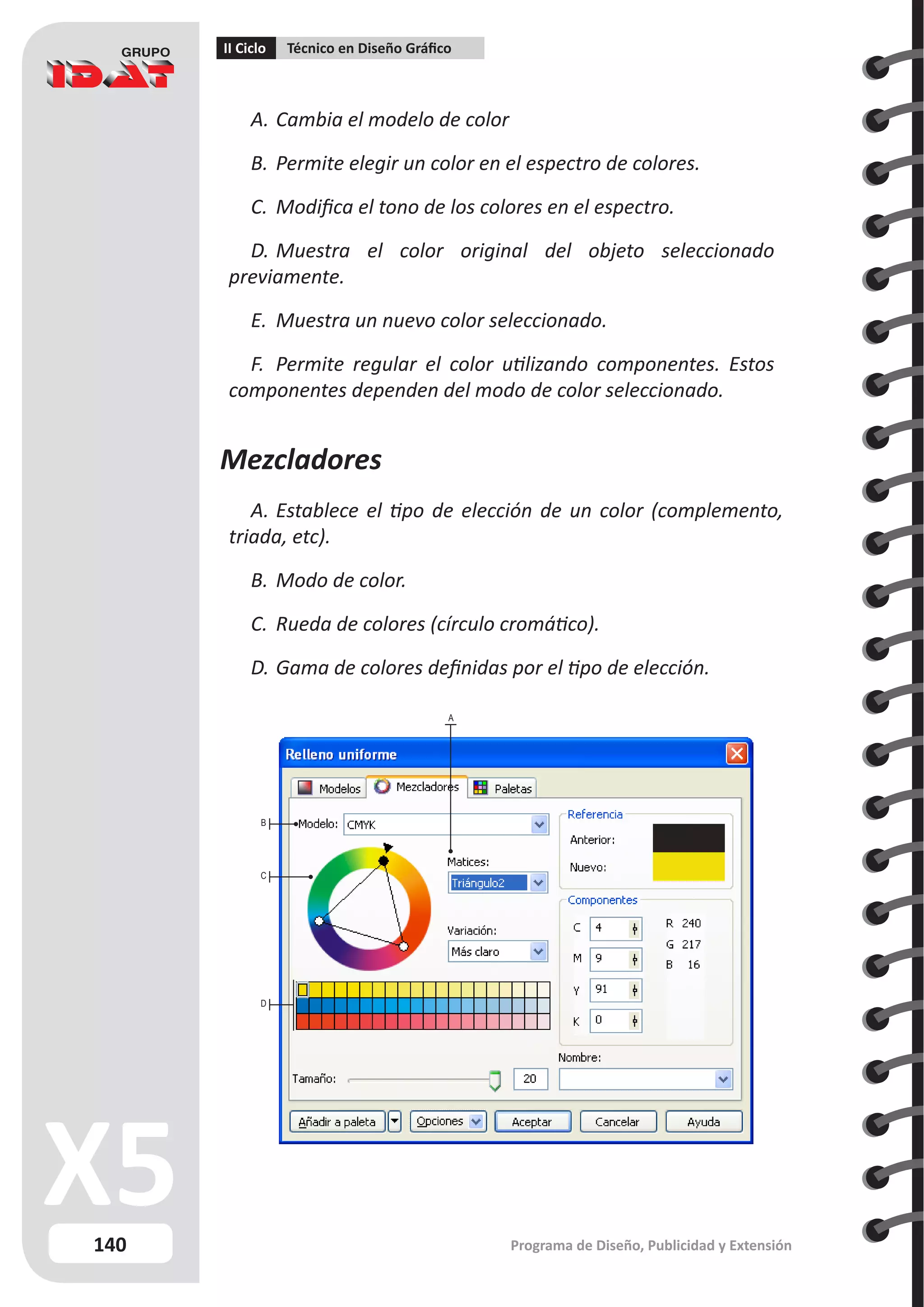 140
II Ciclo Técnico en Diseño Gráfico
Programa de Diseño, Publicidad y Extensión
A.	Cambia el modelo de color
B.	Permite elegir un color en el espectro de colores.
C.	 Modifica el tono de los colores en el espectro.
D.	Muestra el color original del objeto seleccionado
previamente.
E.	 Muestra un nuevo color seleccionado.
F.	 Permite regular el color utilizando componentes. Estos
componentes dependen del modo de color seleccionado.
Mezcladores
A.	Establece el tipo de elección de un color (complemento,
triada, etc).
B.	Modo de color.
C.	 Rueda de colores (círculo cromático).
D.	Gama de colores definidas por el tipo de elección.
B
C
D
A
 