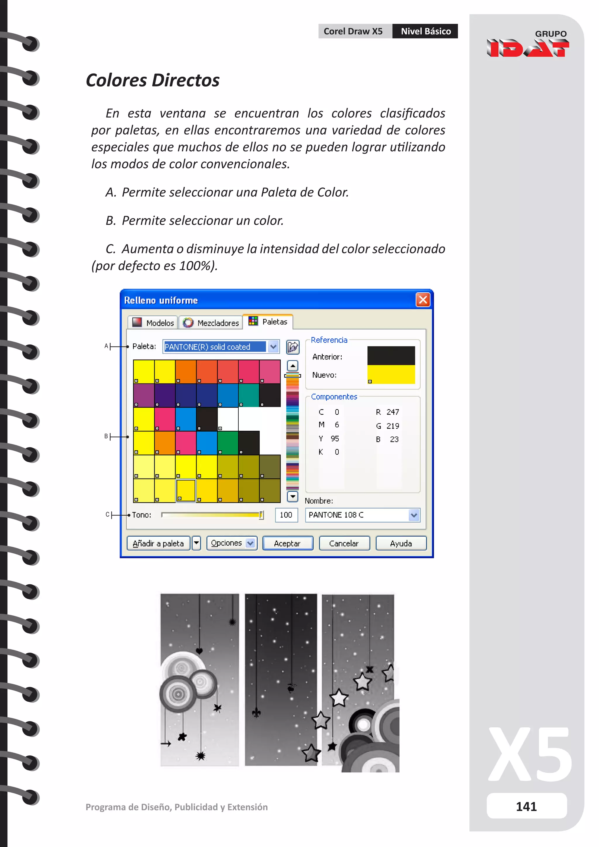 141
Programa de Diseño, Publicidad y Extensión
Corel Draw X5 Nivel Básico
Colores Directos
En esta ventana se encuentran los colores clasificados
por paletas, en ellas encontraremos una variedad de colores
especiales que muchos de ellos no se pueden lograr utilizando
los modos de color convencionales.
A.	Permite seleccionar una Paleta de Color.
B.	Permite seleccionar un color.
C.	 Aumenta o disminuye la intensidad del color seleccionado
(por defecto es 100%).
A
B
C
 