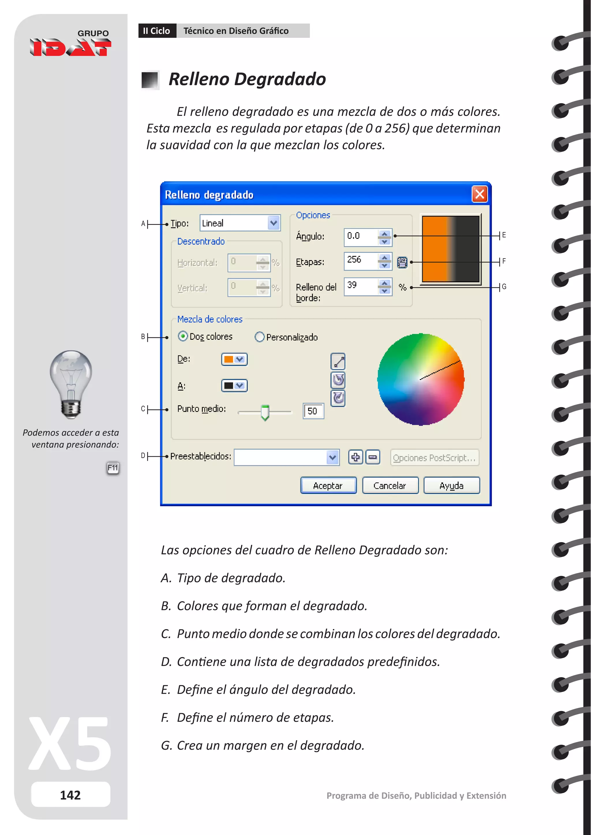 142
II Ciclo Técnico en Diseño Gráfico
Programa de Diseño, Publicidad y Extensión
Relleno Degradado
El relleno degradado es una mezcla de dos o más colores.
Esta mezcla es regulada por etapas (de 0 a 256) que determinan
la suavidad con la que mezclan los colores.
A
B
C
D
E
F
G
Las opciones del cuadro de Relleno Degradado son:
A.	Tipo de degradado.
B.	Colores que forman el degradado.
C.	 Puntomediodondesecombinanloscoloresdeldegradado.
D.	Contiene una lista de degradados predefinidos.
E.	 Define el ángulo del degradado.
F.	 Define el número de etapas.
G.	Crea un margen en el degradado.
F11
Podemos acceder a esta
ventana presionando:
 
