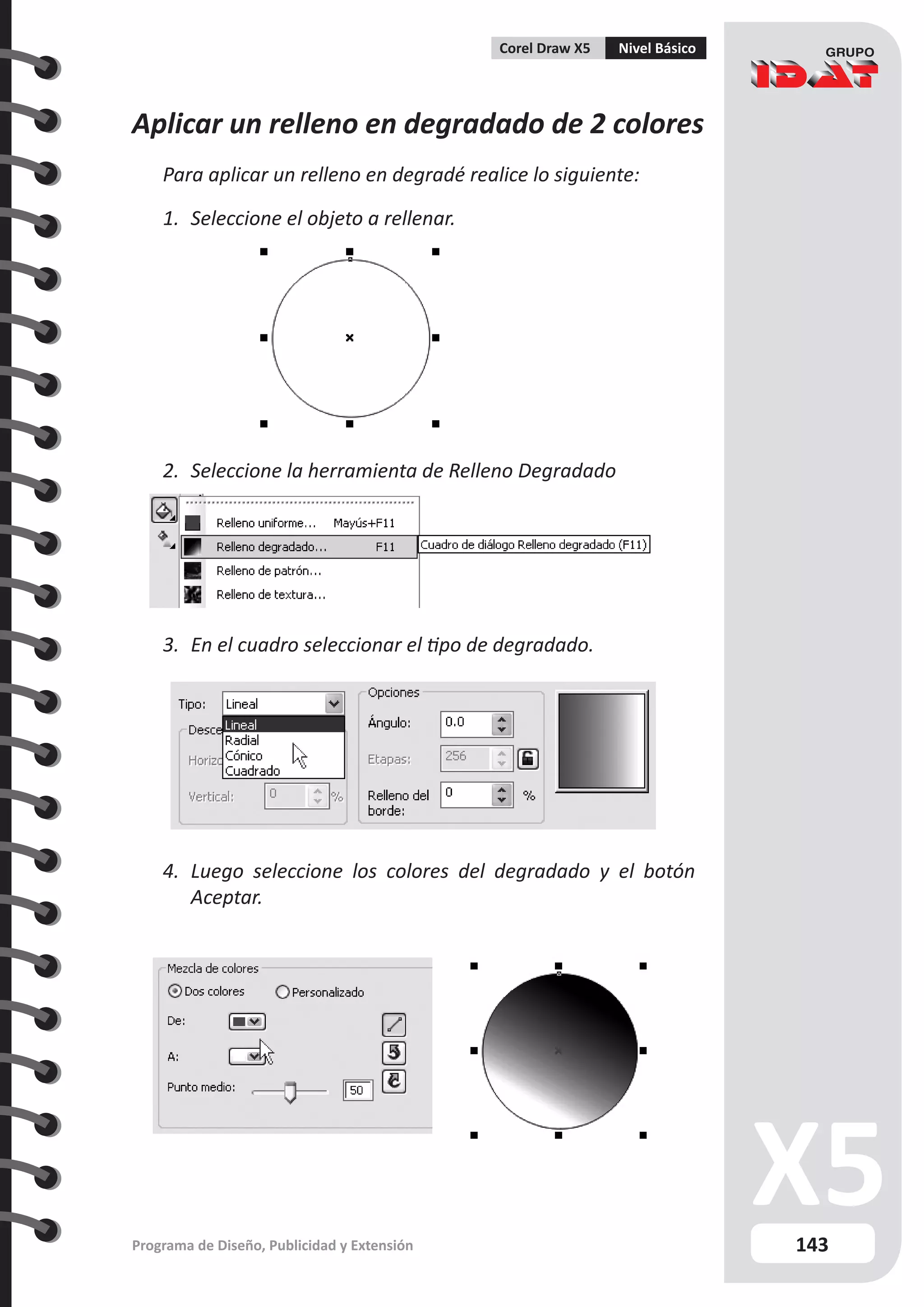 143
Programa de Diseño, Publicidad y Extensión
Corel Draw X5 Nivel Básico
Aplicar un relleno en degradado de 2 colores
Para aplicar un relleno en degradé realice lo siguiente:
1.	 Seleccione el objeto a rellenar.
2.	 Seleccione la herramienta de Relleno Degradado
3.	 En el cuadro seleccionar el tipo de degradado.
4.	 Luego seleccione los colores del degradado y el botón
Aceptar.
 