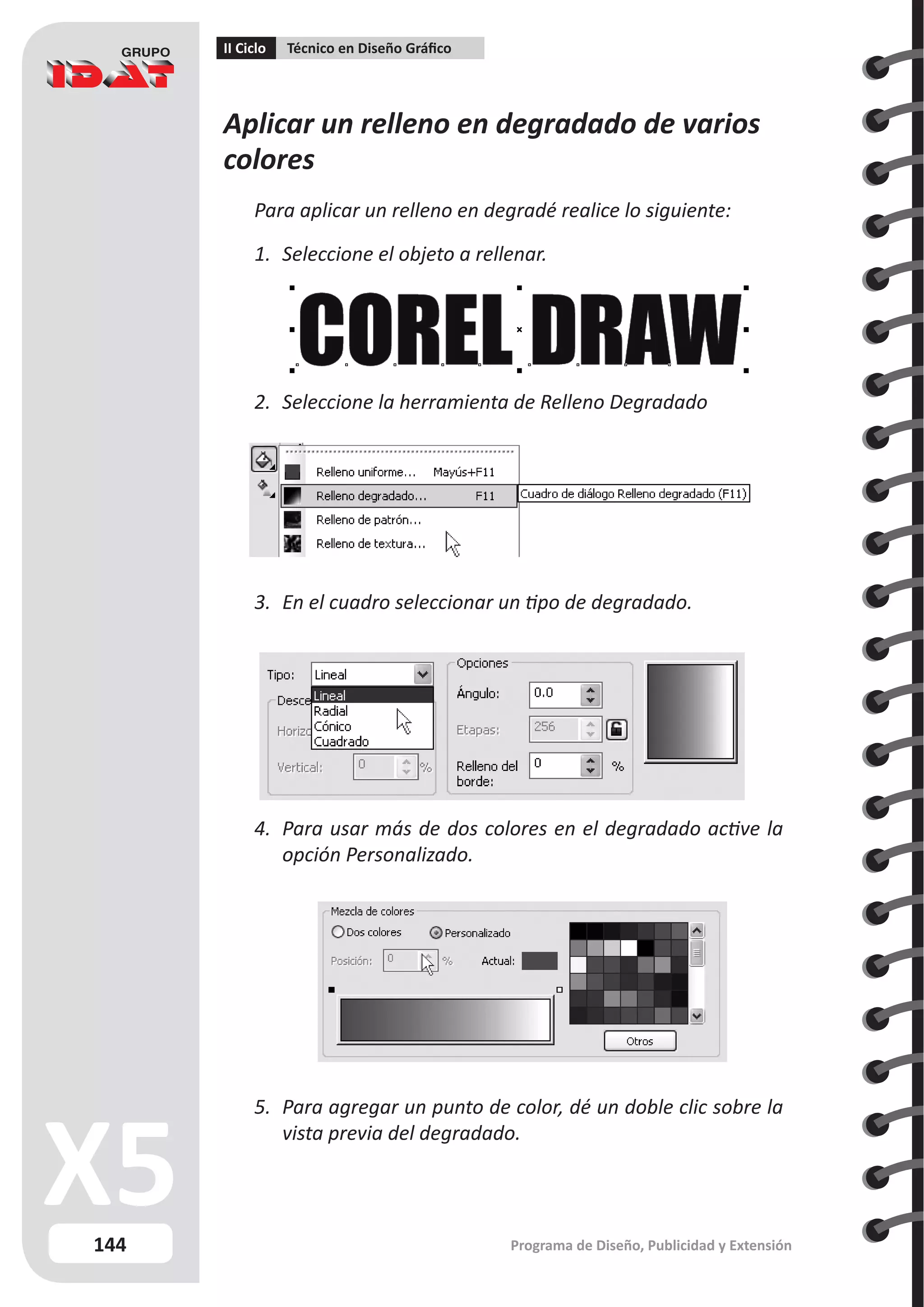 144
II Ciclo Técnico en Diseño Gráfico
Programa de Diseño, Publicidad y Extensión
Aplicar un relleno en degradado de varios
colores
Para aplicar un relleno en degradé realice lo siguiente:
1.	 Seleccione el objeto a rellenar.
2.	 Seleccione la herramienta de Relleno Degradado
3.	 En el cuadro seleccionar un tipo de degradado.
4.	 Para usar más de dos colores en el degradado active la
opción Personalizado.
5.	 Para agregar un punto de color, dé un doble clic sobre la
vista previa del degradado.
 