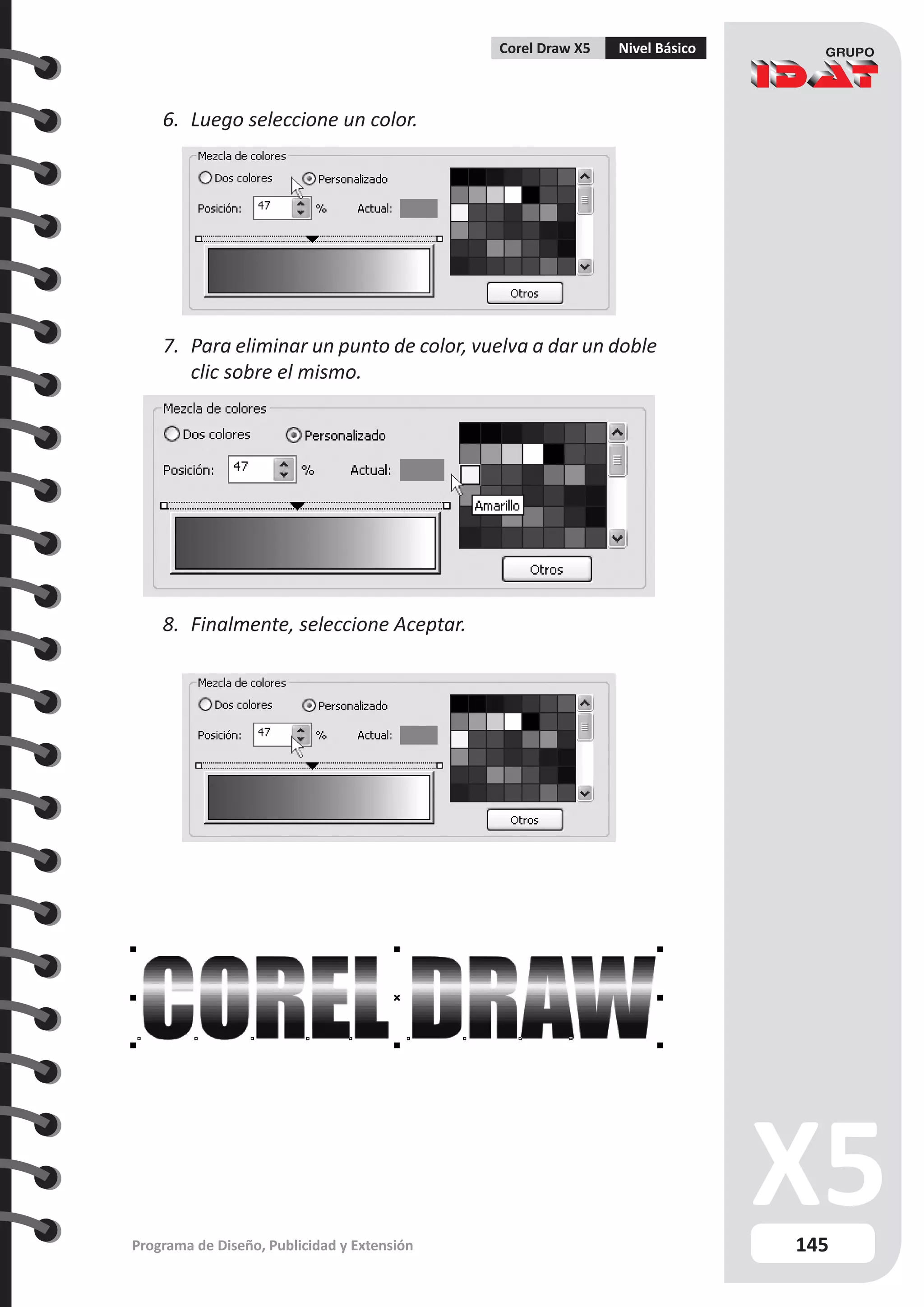 145
Programa de Diseño, Publicidad y Extensión
Corel Draw X5 Nivel Básico
6.	 Luego seleccione un color.
7.	 Para eliminar un punto de color, vuelva a dar un doble
clic sobre el mismo.
8.	 Finalmente, seleccione Aceptar.	
 