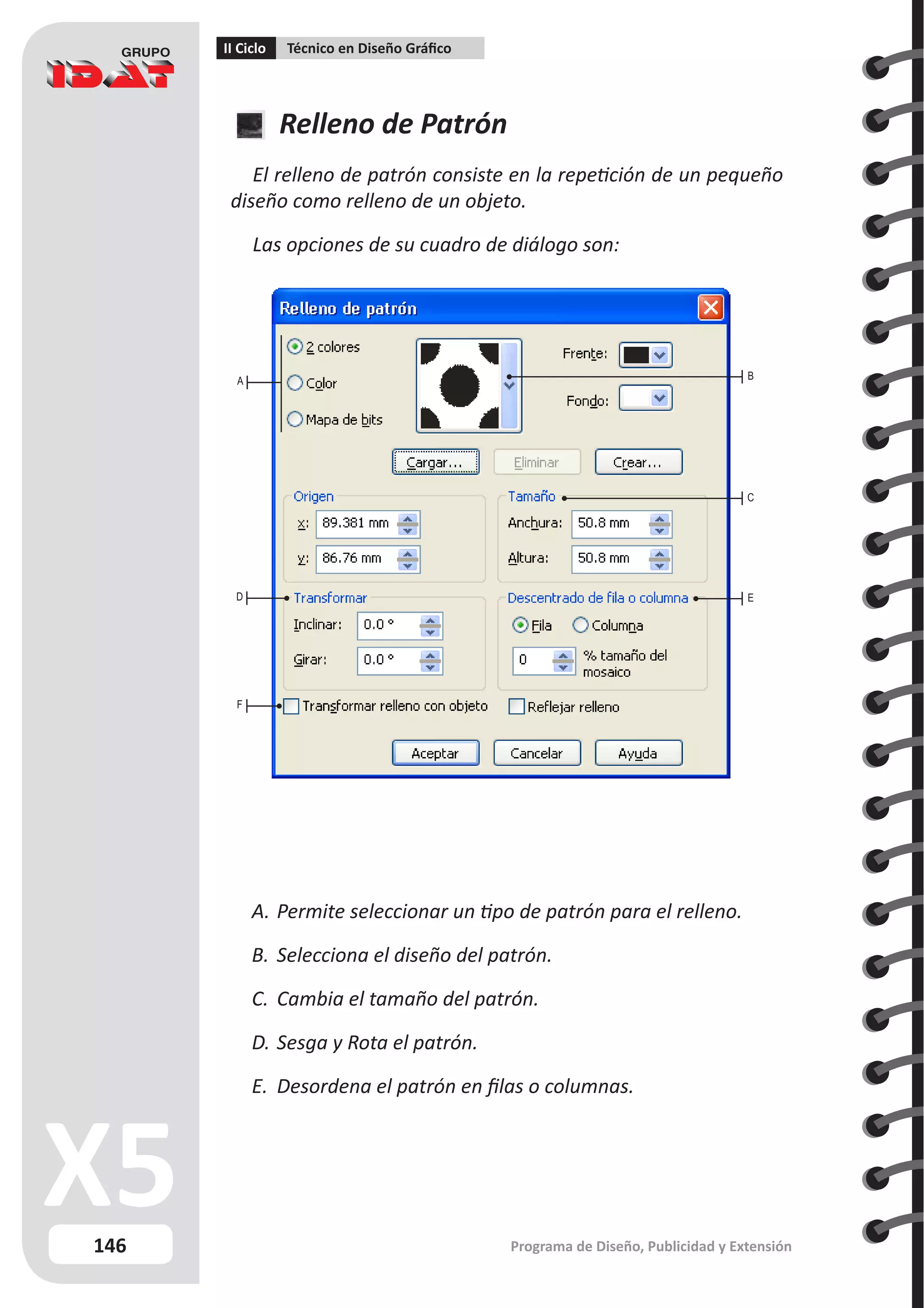 146
II Ciclo Técnico en Diseño Gráfico
Programa de Diseño, Publicidad y Extensión
Relleno de Patrón
El relleno de patrón consiste en la repetición de un pequeño
diseño como relleno de un objeto.
Las opciones de su cuadro de diálogo son:
A.	Permite seleccionar un tipo de patrón para el relleno.
B.	Selecciona el diseño del patrón.
C.	 Cambia el tamaño del patrón.
D.	Sesga y Rota el patrón.
E.	 Desordena el patrón en filas o columnas.
A
D
C
E
F
B
 