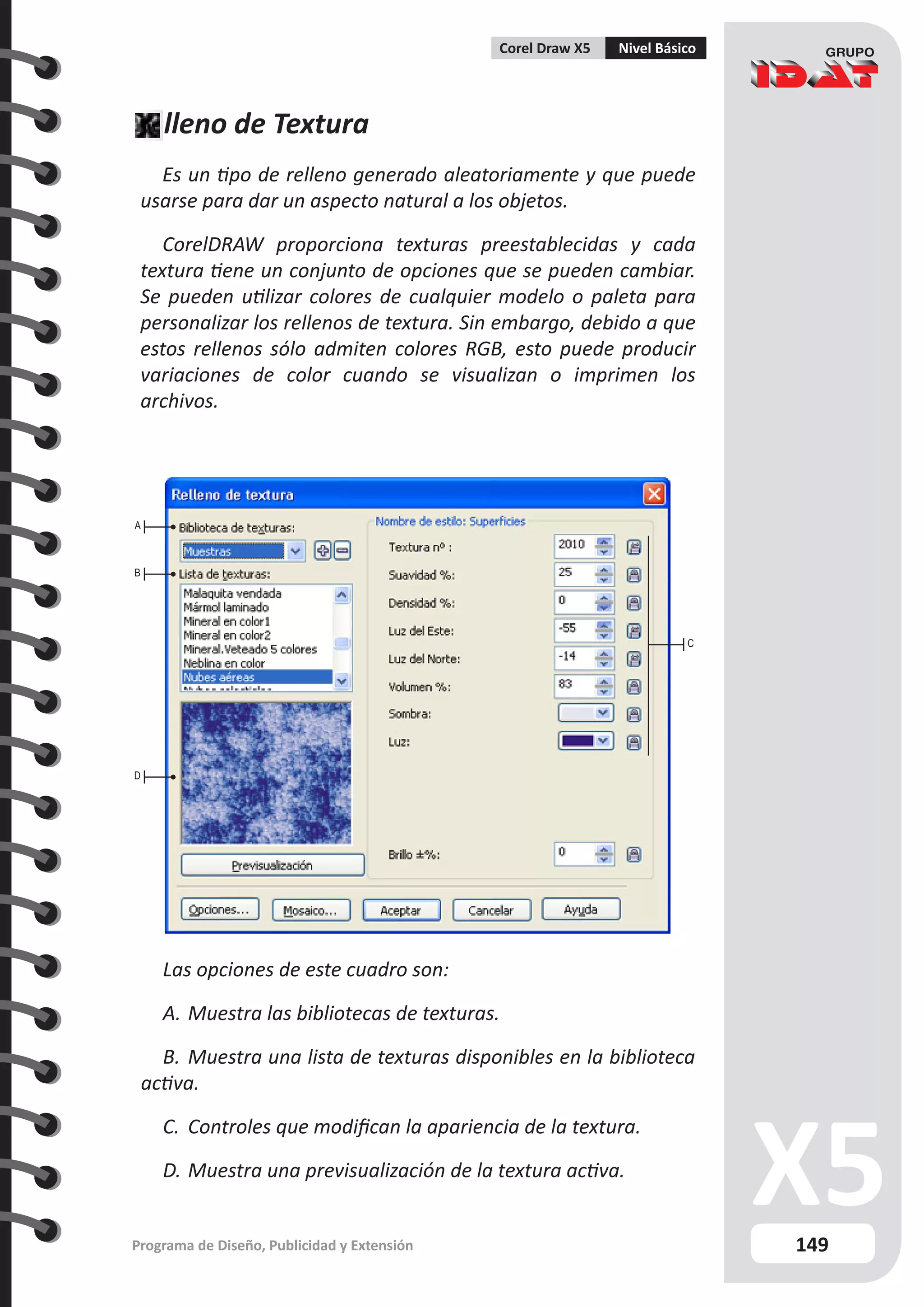 149
Programa de Diseño, Publicidad y Extensión
Corel Draw X5 Nivel Básico
Relleno de Textura
Es un tipo de relleno generado aleatoriamente y que puede
usarse para dar un aspecto natural a los objetos.
CorelDRAW proporciona texturas preestablecidas y cada
textura tiene un conjunto de opciones que se pueden cambiar.
Se pueden utilizar colores de cualquier modelo o paleta para
personalizar los rellenos de textura. Sin embargo, debido a que
estos rellenos sólo admiten colores RGB, esto puede producir
variaciones de color cuando se visualizan o imprimen los
archivos.
C
A
B
D
Las opciones de este cuadro son:
A.	Muestra las bibliotecas de texturas.
B.	Muestra una lista de texturas disponibles en la biblioteca
activa.
C.	 Controles que modifican la apariencia de la textura.
D.	Muestra una previsualización de la textura activa.
 