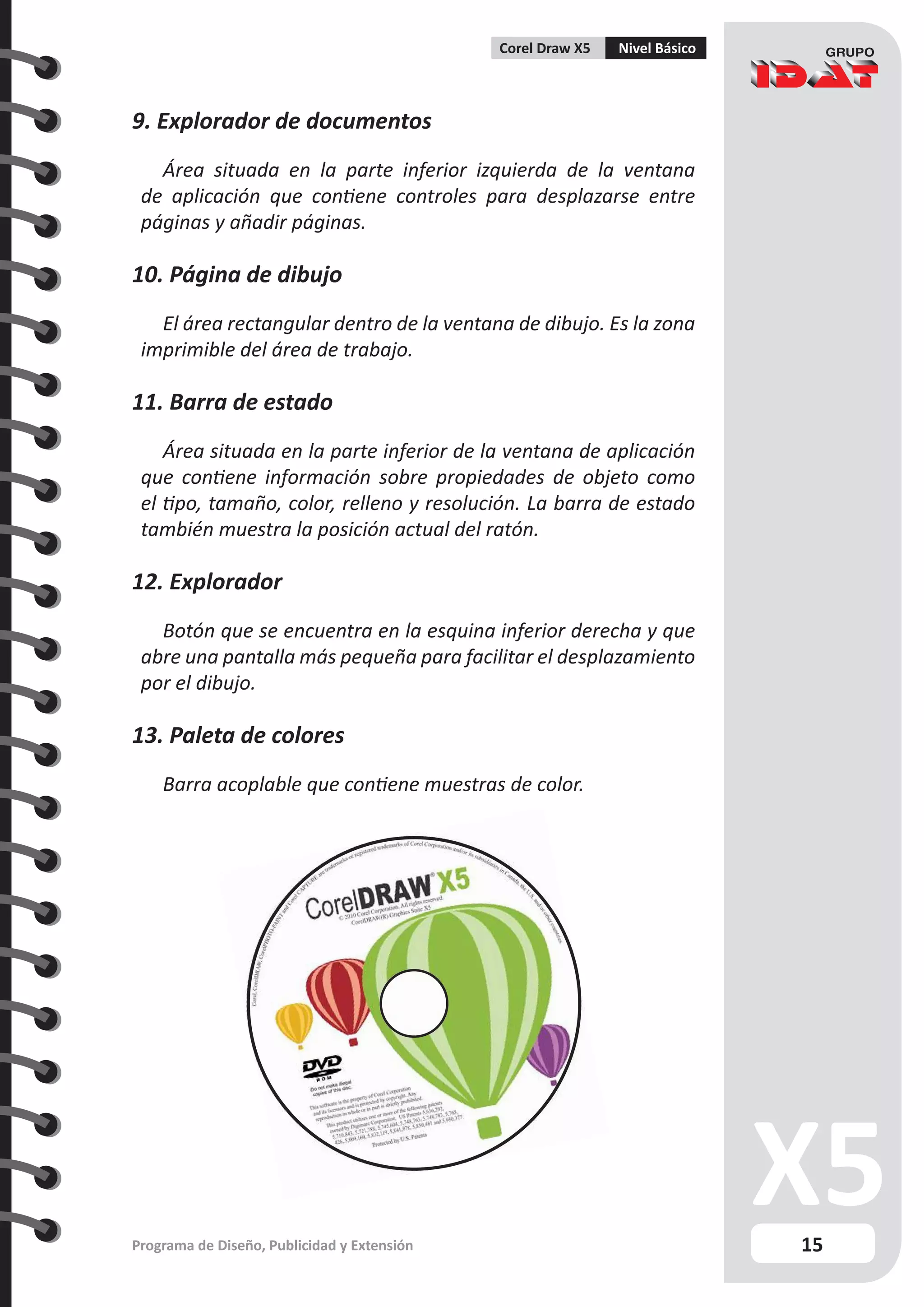 15
Programa de Diseño, Publicidad y Extensión
Corel Draw X5 Nivel Básico
9. Explorador de documentos
Área situada en la parte inferior izquierda de la ventana
de aplicación que contiene controles para desplazarse entre
páginas y añadir páginas.
10. Página de dibujo
El área rectangular dentro de la ventana de dibujo. Es la zona
imprimible del área de trabajo.
11. Barra de estado
Área situada en la parte inferior de la ventana de aplicación
que contiene información sobre propiedades de objeto como
el tipo, tamaño, color, relleno y resolución. La barra de estado
también muestra la posición actual del ratón.
12. Explorador
Botón que se encuentra en la esquina inferior derecha y que
abre una pantalla más pequeña para facilitar el desplazamiento
por el dibujo.
13. Paleta de colores
Barra acoplable que contiene muestras de color.
 
