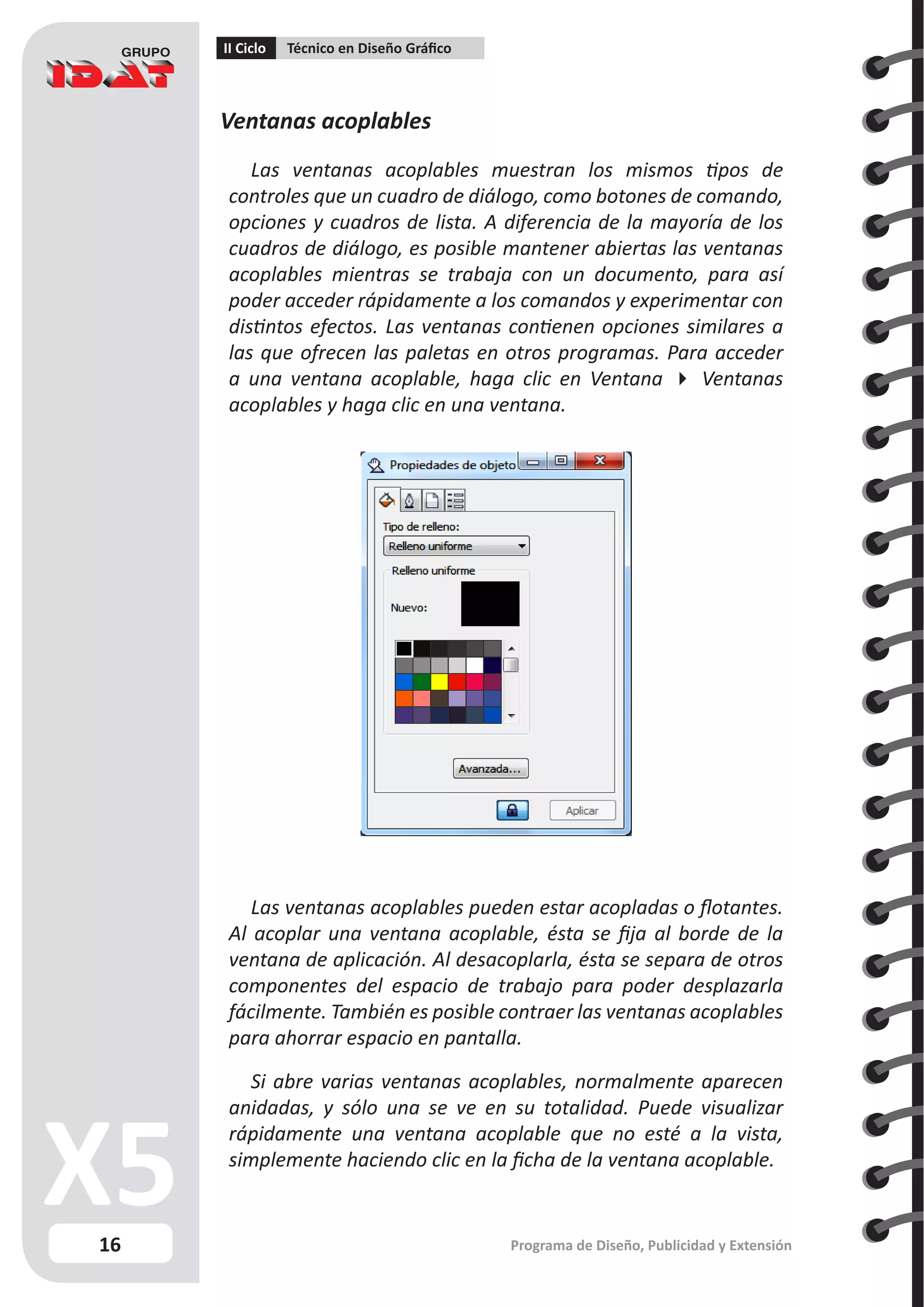 16
II Ciclo Técnico en Diseño Gráfico
Programa de Diseño, Publicidad y Extensión
Ventanas acoplables
Las ventanas acoplables muestran los mismos tipos de
controles que un cuadro de diálogo, como botones de comando,
opciones y cuadros de lista. A diferencia de la mayoría de los
cuadros de diálogo, es posible mantener abiertas las ventanas
acoplables mientras se trabaja con un documento, para así
poder acceder rápidamente a los comandos y experimentar con
distintos efectos. Las ventanas contienen opciones similares a
las que ofrecen las paletas en otros programas. Para acceder
a una ventana acoplable, haga clic en Ventana  Ventanas
acoplables y haga clic en una ventana.
Las ventanas acoplables pueden estar acopladas o flotantes.
Al acoplar una ventana acoplable, ésta se fija al borde de la
ventana de aplicación. Al desacoplarla, ésta se separa de otros
componentes del espacio de trabajo para poder desplazarla
fácilmente. También es posible contraer las ventanas acoplables
para ahorrar espacio en pantalla.
Si abre varias ventanas acoplables, normalmente aparecen
anidadas, y sólo una se ve en su totalidad. Puede visualizar
rápidamente una ventana acoplable que no esté a la vista,
simplemente haciendo clic en la ficha de la ventana acoplable.
 