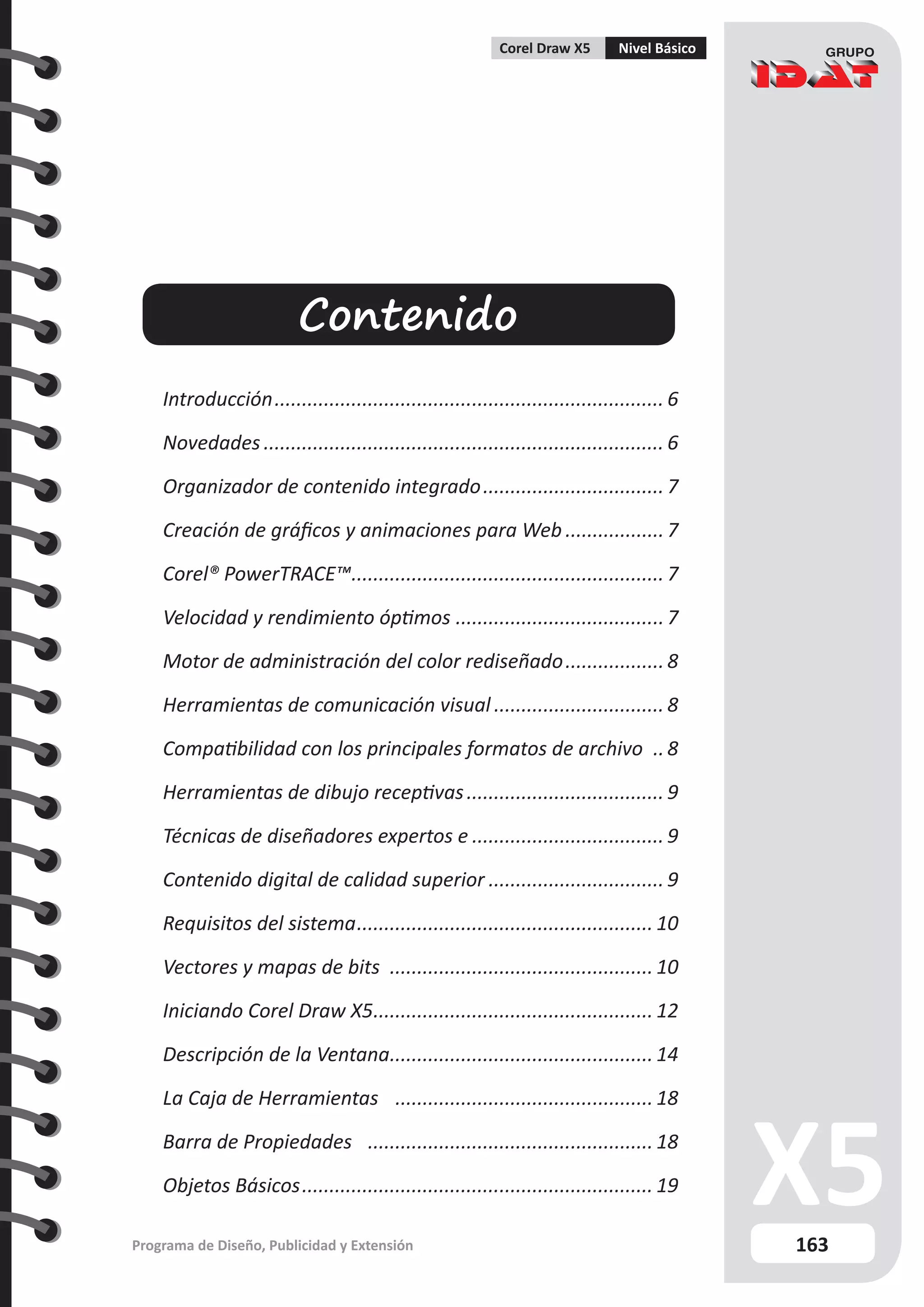 163
Programa de Diseño, Publicidad y Extensión
Corel Draw X5 Nivel Básico
Contenido
Introducción........................................................................ 6
Novedades.......................................................................... 6
Organizador de contenido integrado.................................. 7
Creación de gráficos y animaciones para Web................... 7
Corel® PowerTRACE™.
......................................................... 7
Velocidad y rendimiento óptimos.......................................7
Motor de administración del color rediseñado................... 8
Herramientas de comunicación visual................................ 8
Compatibilidad con los principales formatos de archivo ... 8
Herramientas de dibujo receptivas..................................... 9
Técnicas de diseñadores expertos e.................................... 9
Contenido digital de calidad superior................................. 9
Requisitos del sistema....................................................... 10
Vectores y mapas de bits ................................................. 10
Iniciando Corel Draw X5.
................................................... 12
Descripción de la Ventana.
................................................ 14
La Caja de Herramientas ................................................ 18
Barra de Propiedades ..................................................... 18
Objetos Básicos................................................................. 19
 