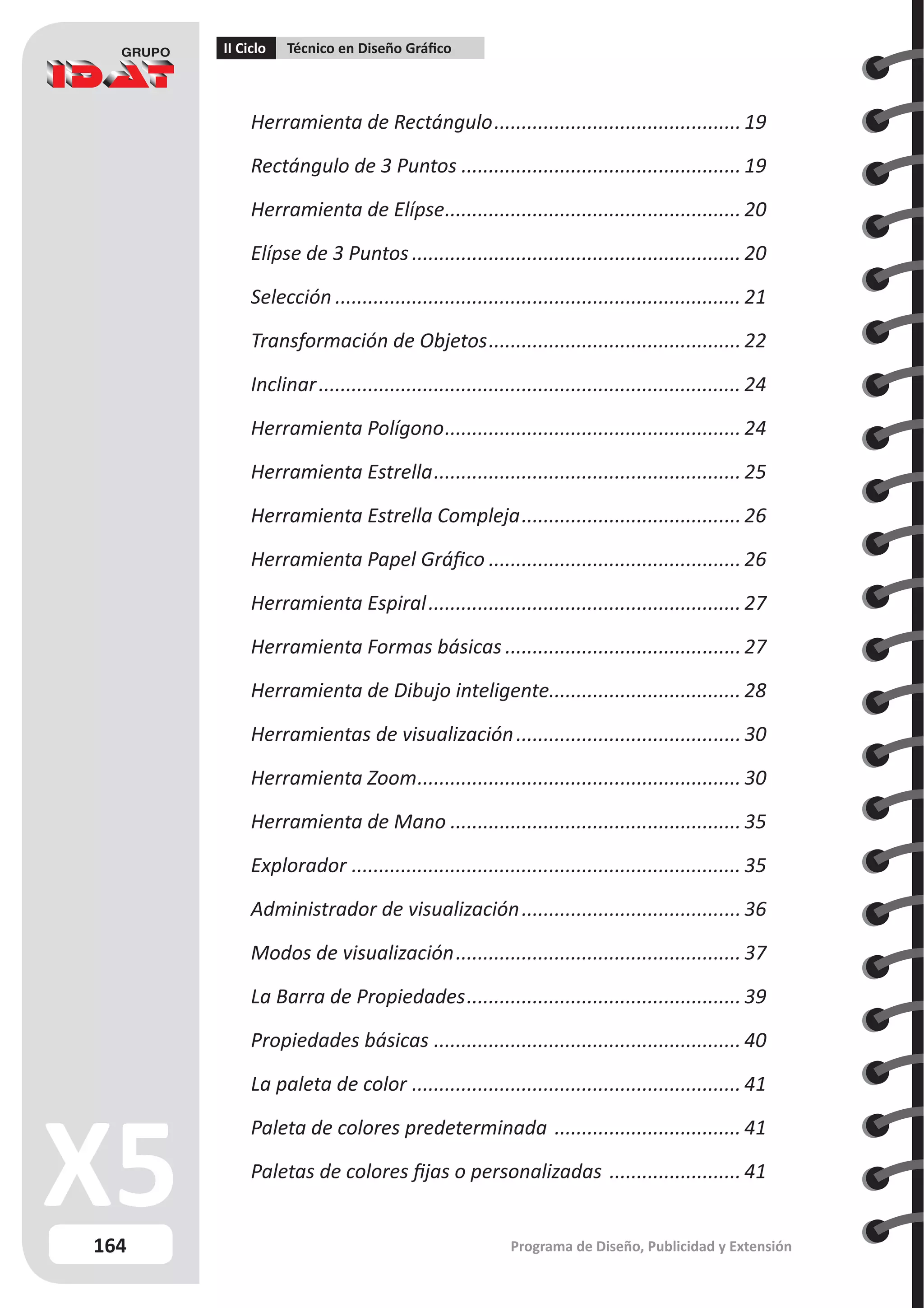 164
II Ciclo Técnico en Diseño Gráfico
Programa de Diseño, Publicidad y Extensión
Herramienta de Rectángulo.............................................. 19
Rectángulo de 3 Puntos.................................................... 19
Herramienta de Elípse....................................................... 20
Elípse de 3 Puntos............................................................. 20
Selección........................................................................... 21
Transformación de Objetos............................................... 22
Inclinar.............................................................................. 24
Herramienta Polígono....................................................... 24
Herramienta Estrella......................................................... 25
Herramienta Estrella Compleja.........................................26
Herramienta Papel Gráfico............................................... 26
Herramienta Espiral.......................................................... 27
Herramienta Formas básicas............................................27
Herramienta de Dibujo inteligente.
................................... 28
Herramientas de visualización..........................................30
Herramienta Zoom............................................................ 30
Herramienta de Mano...................................................... 35
Explorador........................................................................ 35
Administrador de visualización.........................................36
Modos de visualización..................................................... 37
La Barra de Propiedades................................................... 39
Propiedades básicas......................................................... 40
La paleta de color............................................................. 41
Paleta de colores predeterminada ................................... 41
Paletas de colores fijas o personalizadas ......................... 41
 