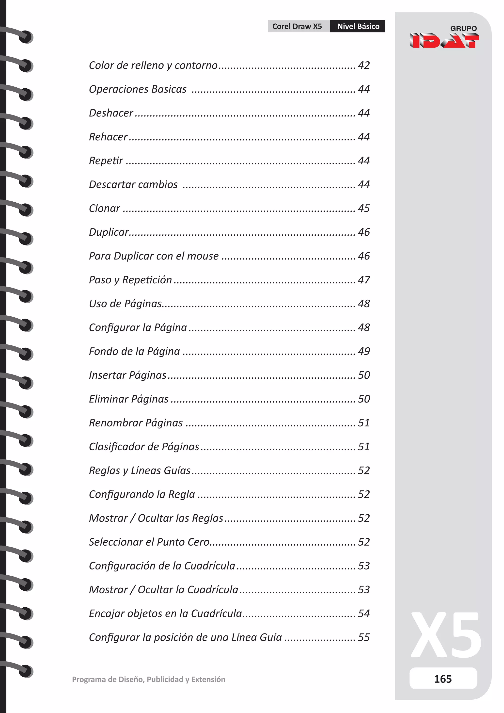 165
Programa de Diseño, Publicidad y Extensión
Corel Draw X5 Nivel Básico
Color de relleno y contorno............................................... 42
Operaciones Basicas ........................................................ 44
Deshacer........................................................................... 44
Rehacer............................................................................. 44
Repetir.............................................................................. 44
Descartar cambios ........................................................... 44
Clonar............................................................................... 45
Duplicar.
............................................................................ 46
Para Duplicar con el mouse.............................................. 46
Paso y Repetición.............................................................. 47
Uso de Páginas................................................................. 48
Configurar la Página......................................................... 48
Fondo de la Página........................................................... 49
Insertar Páginas................................................................ 50
Eliminar Páginas............................................................... 50
Renombrar Páginas.......................................................... 51
Clasificador de Páginas..................................................... 51
Reglas y Líneas Guías........................................................ 52
Configurando la Regla...................................................... 52
Mostrar / Ocultar las Reglas............................................. 52
Seleccionar el Punto Cero.
................................................. 52
Configuración de la Cuadrícula.........................................53
Mostrar / Ocultar la Cuadrícula........................................53
Encajar objetos en la Cuadrícula.......................................54
Configurar la posición de una Línea Guía......................... 55
 