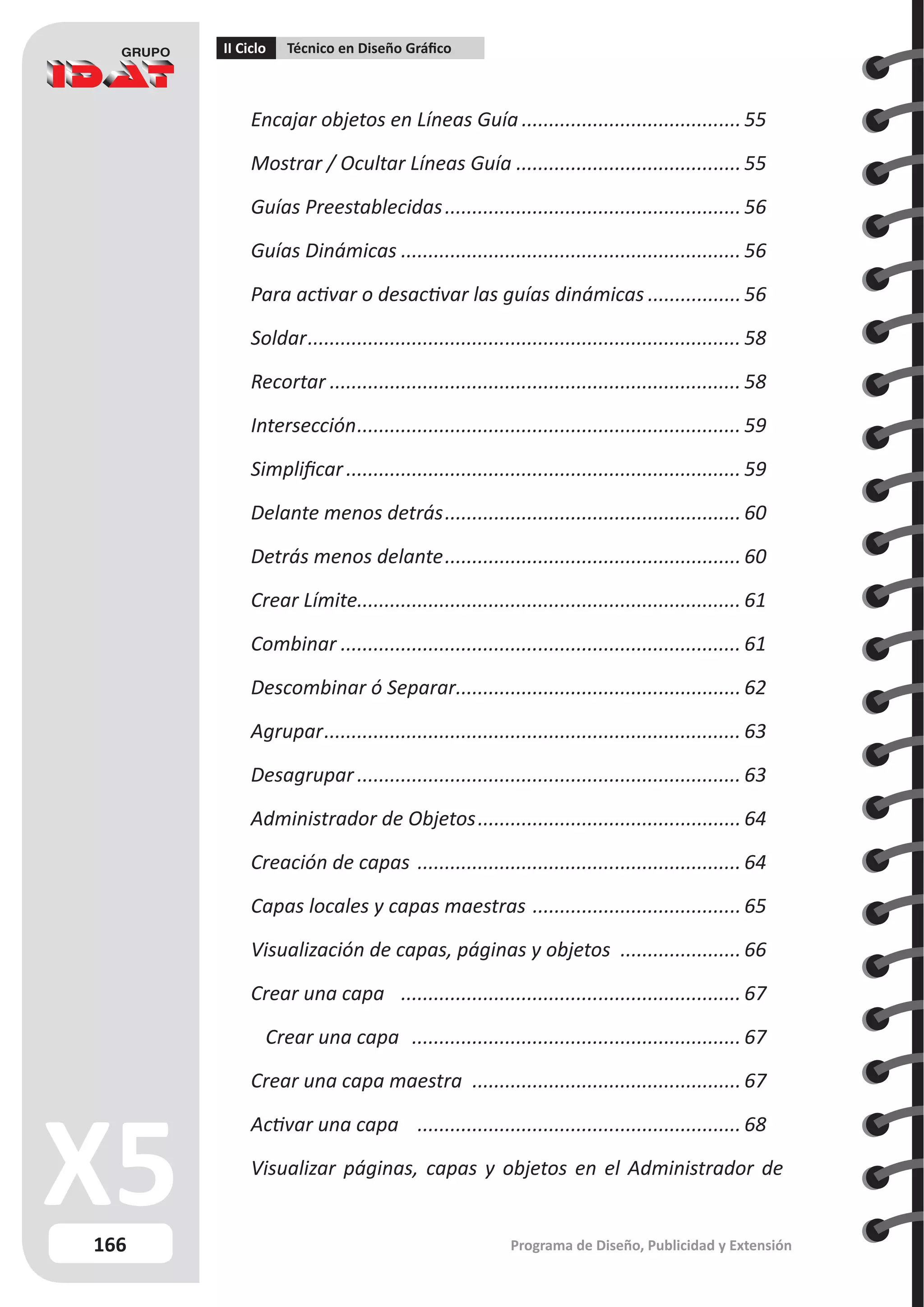 166
II Ciclo Técnico en Diseño Gráfico
Programa de Diseño, Publicidad y Extensión
Encajar objetos en Líneas Guía.........................................55
Mostrar / Ocultar Líneas Guía..........................................55
Guías Preestablecidas....................................................... 56
Guías Dinámicas............................................................... 56
Para activar o desactivar las guías dinámicas.................. 56
Soldar................................................................................ 58
Recortar............................................................................ 58
Intersección....................................................................... 59
Simplificar......................................................................... 59
Delante menos detrás....................................................... 60
Detrás menos delante....................................................... 60
Crear Límite...................................................................... 61
Combinar.......................................................................... 61
Descombinar ó Separar.
.................................................... 62
Agrupar............................................................................. 63
Desagrupar....................................................................... 63
Administrador de Objetos................................................. 64
Creación de capas ............................................................ 64
Capas locales y capas maestras .......................................65
Visualización de capas, páginas y objetos ....................... 66
Crear una capa ............................................................... 67
Crear una capa ............................................................. 67
Crear una capa maestra .
................................................. 67
Activar una capa ............................................................ 68
Visualizar páginas, capas y objetos en el Administrador de
 