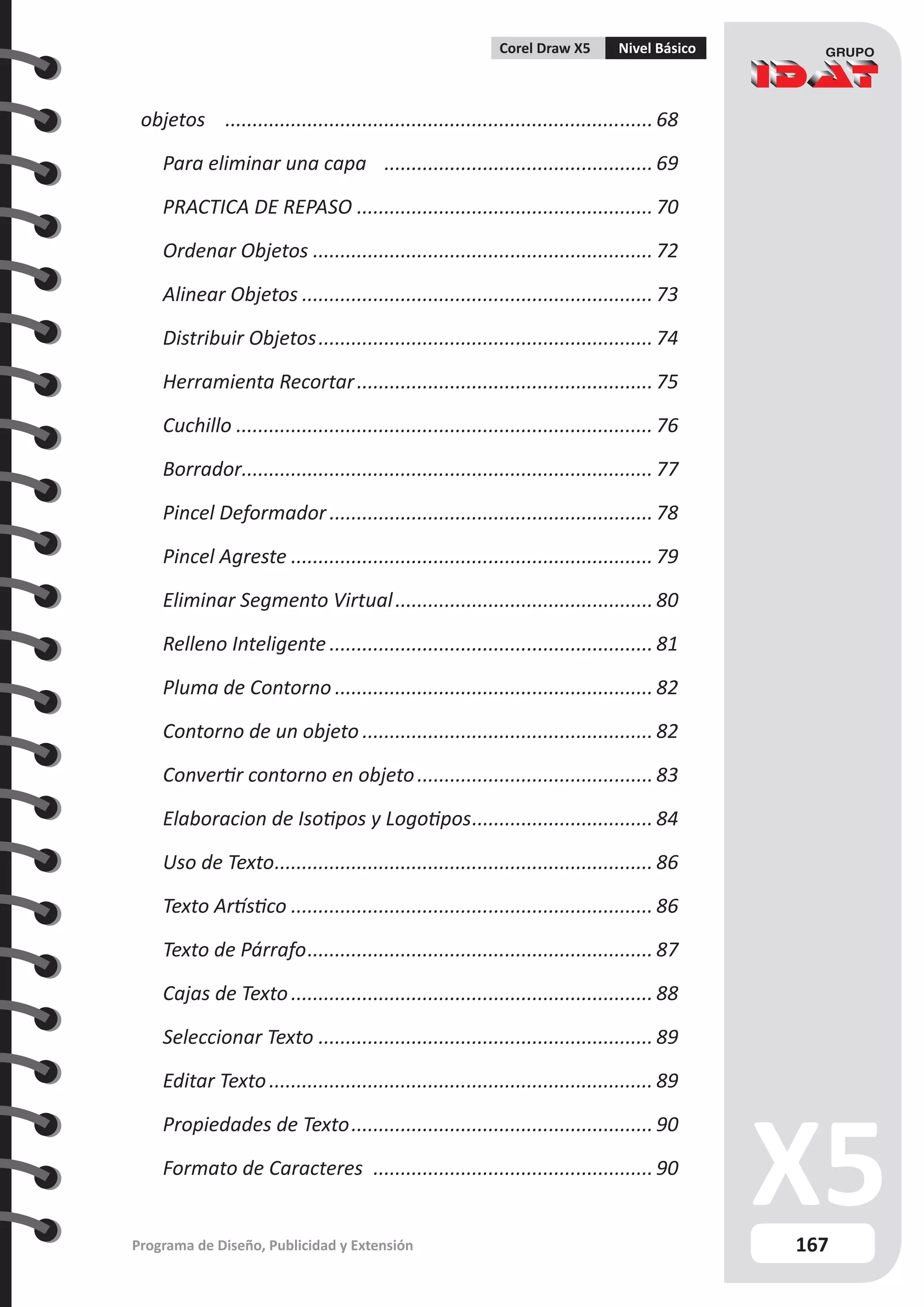 167
Programa de Diseño, Publicidad y Extensión
Corel Draw X5 Nivel Básico
objetos ............................................................................... 68
Para eliminar una capa .................................................. 69
PRACTICA DE REPASO....................................................... 70
Ordenar Objetos............................................................... 72
Alinear Objetos................................................................. 73
Distribuir Objetos.............................................................. 74
Herramienta Recortar....................................................... 75
Cuchillo............................................................................. 76
Borrador.
........................................................................... 77
Pincel Deformador............................................................ 78
Pincel Agreste................................................................... 79
Eliminar Segmento Virtual................................................ 80
Relleno Inteligente............................................................ 81
Pluma de Contorno........................................................... 82
Contorno de un objeto...................................................... 82
Convertir contorno en objeto............................................ 83
Elaboracion de Isotipos y Logotipos.................................. 84
Uso de Texto...................................................................... 86
Texto Artístico................................................................... 86
Texto de Párrafo................................................................ 87
Cajas de Texto................................................................... 88
Seleccionar Texto.............................................................. 89
Editar Texto....................................................................... 89
Propiedades de Texto........................................................ 90
Formato de Caracteres .................................................... 90
 