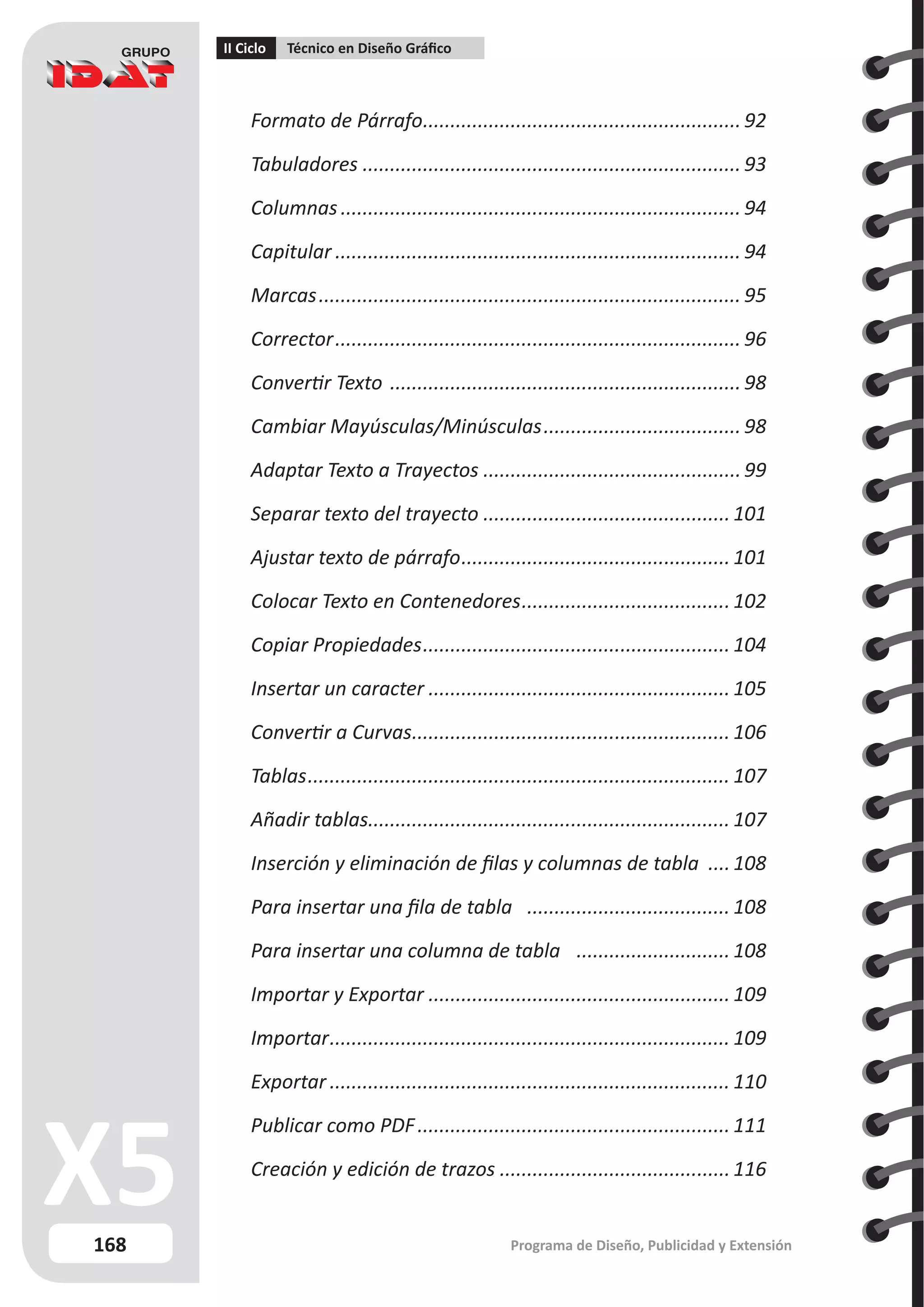 168
II Ciclo Técnico en Diseño Gráfico
Programa de Diseño, Publicidad y Extensión
Formato de Párrafo.
.......................................................... 92
Tabuladores...................................................................... 93
Columnas.......................................................................... 94
Capitular........................................................................... 94
Marcas.............................................................................. 95
Corrector........................................................................... 96
Convertir Texto ................................................................. 98
Cambiar Mayúsculas/Minúsculas..................................... 98
Adaptar Texto a Trayectos................................................ 99
Separar texto del trayecto..............................................101
Ajustar texto de párrafo.................................................. 101
Colocar Texto en Contenedores.......................................102
Copiar Propiedades......................................................... 104
Insertar un caracter........................................................ 105
Convertir a Curvas.
.......................................................... 106
Tablas.............................................................................. 107
Añadir tablas.................................................................. 107
Inserción y eliminación de filas y columnas de tabla .....108
Para insertar una fila de tabla .
..................................... 108
Para insertar una columna de tabla ............................. 108
Importar y Exportar........................................................ 109
Importar.......................................................................... 109
Exportar.......................................................................... 110
Publicar como PDF.......................................................... 111
Creación y edición de trazos...........................................116
 
