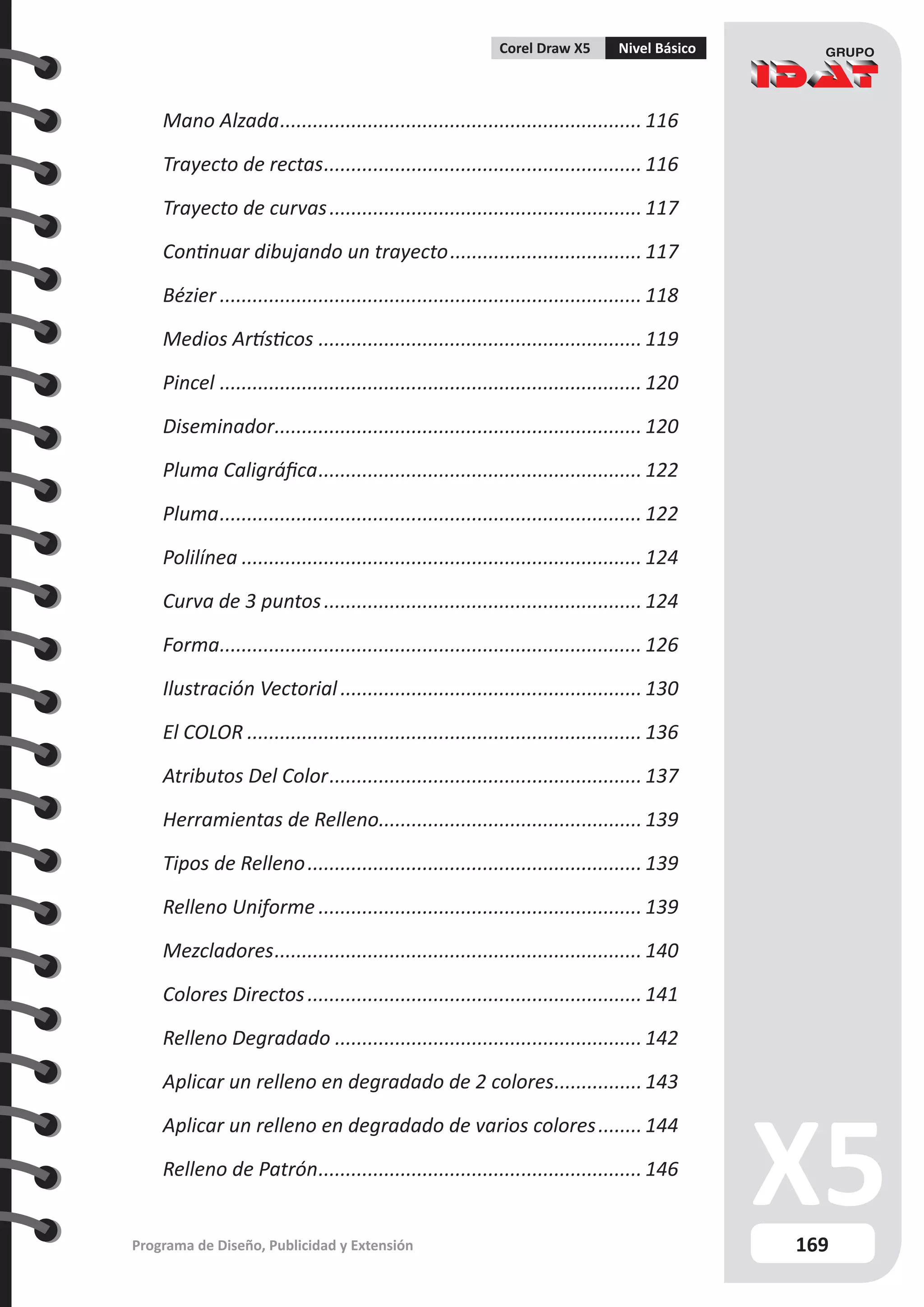 169
Programa de Diseño, Publicidad y Extensión
Corel Draw X5 Nivel Básico
Mano Alzada................................................................... 116
Trayecto de rectas........................................................... 116
Trayecto de curvas.......................................................... 117
Continuar dibujando un trayecto.................................... 117
Bézier.............................................................................. 118
Medios Artísticos............................................................ 119
Pincel.............................................................................. 120
Diseminador.
................................................................... 120
Pluma Caligráfica............................................................ 122
Pluma.............................................................................. 122
Polilínea.......................................................................... 124
Curva de 3 puntos........................................................... 124
Forma.
............................................................................. 126
Ilustración Vectorial........................................................ 130
El COLOR......................................................................... 136
Atributos Del Color.......................................................... 137
Herramientas de Relleno.
................................................ 139
Tipos de Relleno.............................................................. 139
Relleno Uniforme............................................................ 139
Mezcladores.................................................................... 140
Colores Directos.............................................................. 141
Relleno Degradado......................................................... 142
Aplicar un relleno en degradado de 2 colores.
................143
Aplicar un relleno en degradado de varios colores.........144
Relleno de Patrón............................................................ 146
 