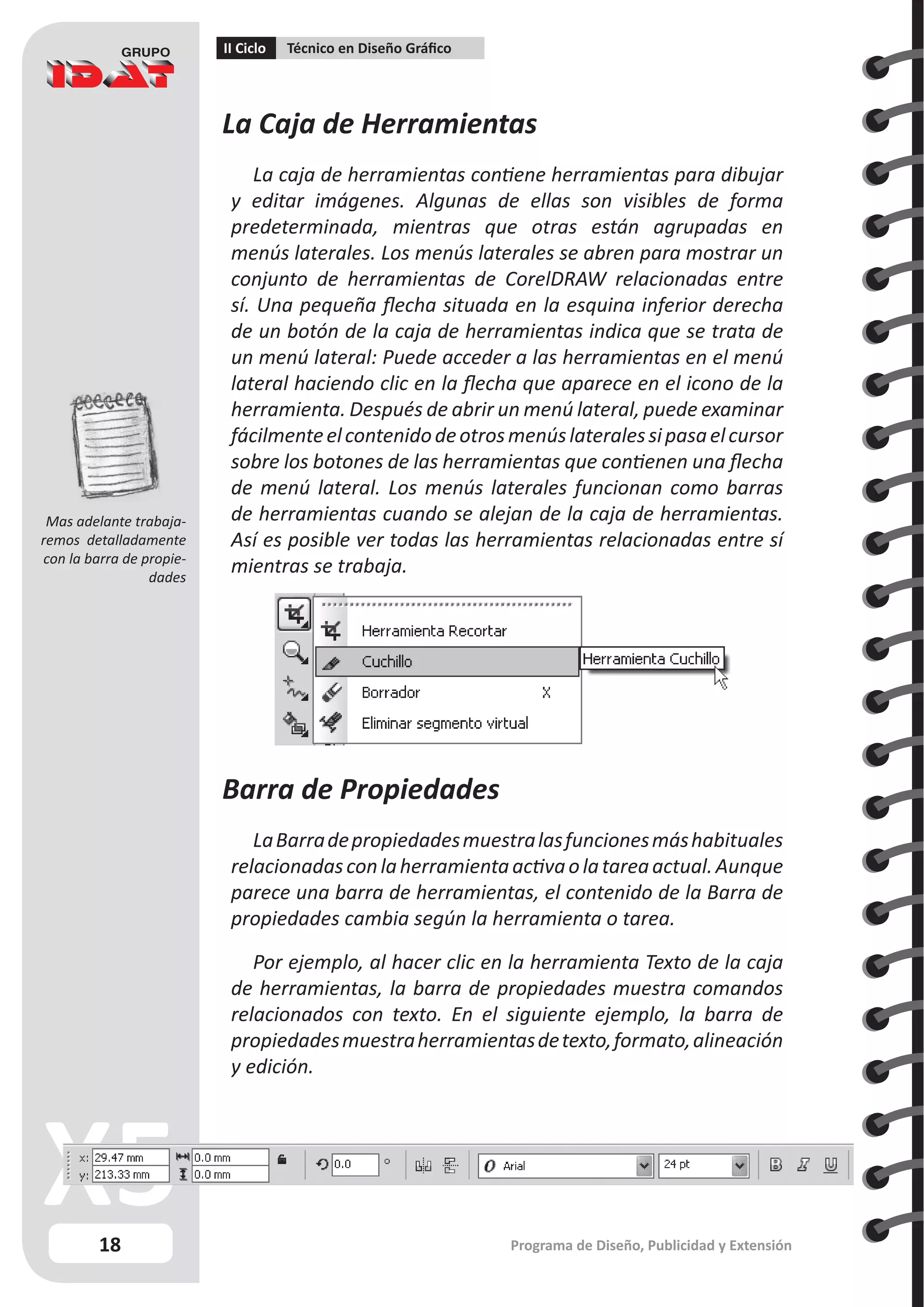 18
II Ciclo Técnico en Diseño Gráfico
Programa de Diseño, Publicidad y Extensión
La Caja de Herramientas
La caja de herramientas contiene herramientas para dibujar
y editar imágenes. Algunas de ellas son visibles de forma
predeterminada, mientras que otras están agrupadas en
menús laterales. Los menús laterales se abren para mostrar un
conjunto de herramientas de CorelDRAW relacionadas entre
sí. Una pequeña flecha situada en la esquina inferior derecha
de un botón de la caja de herramientas indica que se trata de
un menú lateral: Puede acceder a las herramientas en el menú
lateral haciendo clic en la flecha que aparece en el icono de la
herramienta. Después de abrir un menú lateral, puede examinar
fácilmenteelcontenidodeotrosmenúslateralessipasaelcursor
sobre los botones de las herramientas que contienen una flecha
de menú lateral. Los menús laterales funcionan como barras
de herramientas cuando se alejan de la caja de herramientas.
Así es posible ver todas las herramientas relacionadas entre sí
mientras se trabaja.
Haga clic en la flecha del menú lateral de la herramienta Forma
para abrir el menú lateral Edición de formas.
Barra de Propiedades
LaBarradepropiedadesmuestralasfuncionesmáshabituales
relacionadasconlaherramientaactivaolatareaactual.Aunque
parece una barra de herramientas, el contenido de la Barra de
propiedades cambia según la herramienta o tarea.
Por ejemplo, al hacer clic en la herramienta Texto de la caja
de herramientas, la barra de propiedades muestra comandos
relacionados con texto. En el siguiente ejemplo, la barra de
propiedadesmuestraherramientasdetexto,formato,alineación
y edición.
Mas adelante trabaja-
remos detalladamente
con la barra de propie-
dades
 