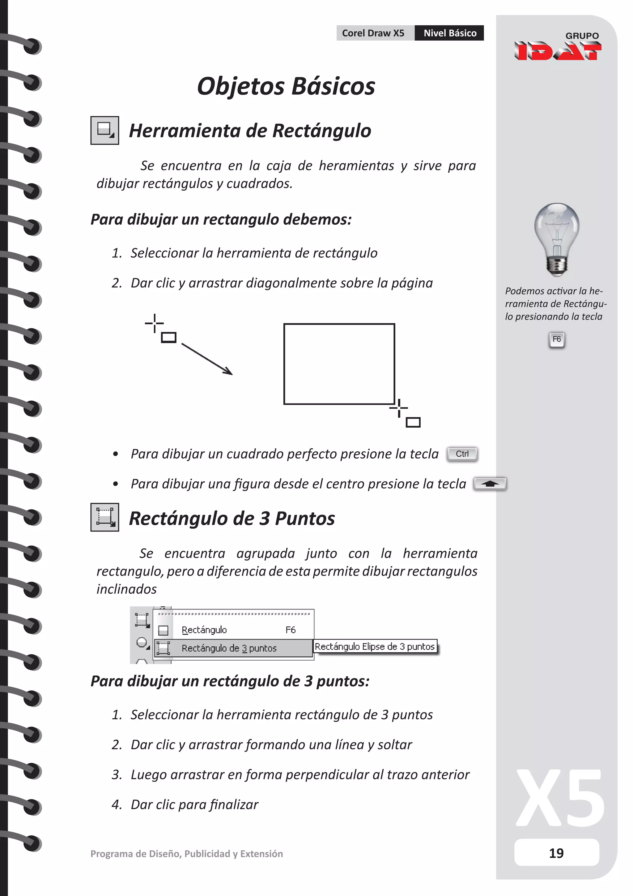 19
Programa de Diseño, Publicidad y Extensión
Corel Draw X5 Nivel Básico
Objetos Básicos
Herramienta de Rectángulo
Se encuentra en la caja de heramientas y sirve para
dibujar rectángulos y cuadrados.
Para dibujar un rectangulo debemos:
1.	 Seleccionar la herramienta de rectángulo
2.	 Dar clic y arrastrar diagonalmente sobre la página
•	 Para dibujar un cuadrado perfecto presione la tecla
•	 Para dibujar una figura desde el centro presione la tecla
Rectángulo de 3 Puntos
Se encuentra agrupada junto con la herramienta
rectangulo,peroa diferencia deesta permitedibujar rectangulos
inclinados
Para dibujar un rectángulo de 3 puntos:
1.	 Seleccionar la herramienta rectángulo de 3 puntos
2.	 Dar clic y arrastrar formando una línea y soltar
3.	 Luego arrastrar en forma perpendicular al trazo anterior
4.	 Dar clic para finalizar
Ctrl
F6
Podemos activar la he-
rramienta de Rectángu-
lo presionando la tecla
 
