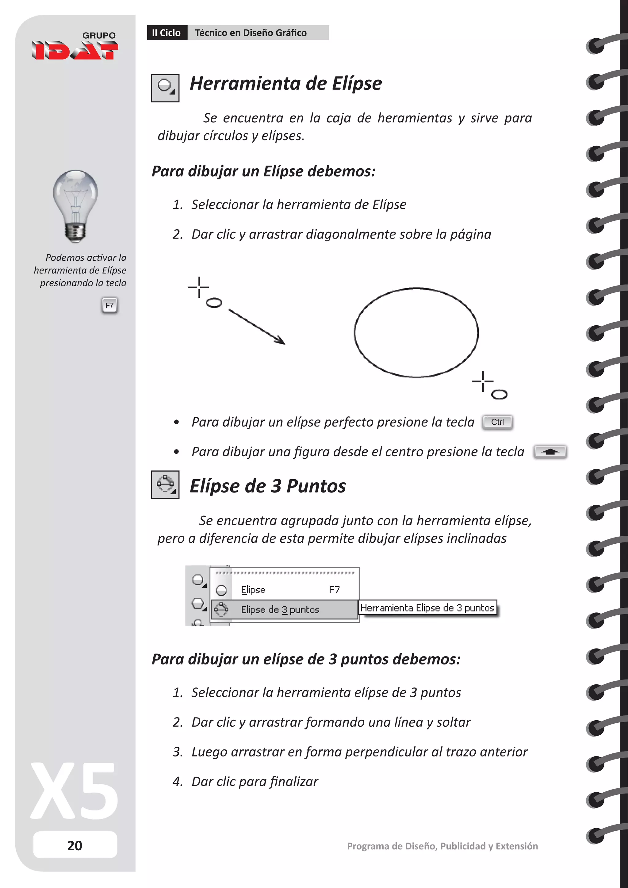20
II Ciclo Técnico en Diseño Gráfico
Programa de Diseño, Publicidad y Extensión
Herramienta de Elípse
Se encuentra en la caja de heramientas y sirve para
dibujar círculos y elípses.
Para dibujar un Elípse debemos:
1.	 Seleccionar la herramienta de Elípse
2.	 Dar clic y arrastrar diagonalmente sobre la página
•	 Para dibujar un elípse perfecto presione la tecla
•	 Para dibujar una figura desde el centro presione la tecla
Elípse de 3 Puntos
Se encuentra agrupada junto con la herramienta elípse,
pero a diferencia de esta permite dibujar elípses inclinadas
Para dibujar un elípse de 3 puntos debemos:
1.	 Seleccionar la herramienta elípse de 3 puntos
2.	 Dar clic y arrastrar formando una línea y soltar
3.	 Luego arrastrar en forma perpendicular al trazo anterior
4.	 Dar clic para finalizar
Ctrl
F7
Podemos activar la
herramienta de Elípse
presionando la tecla
 