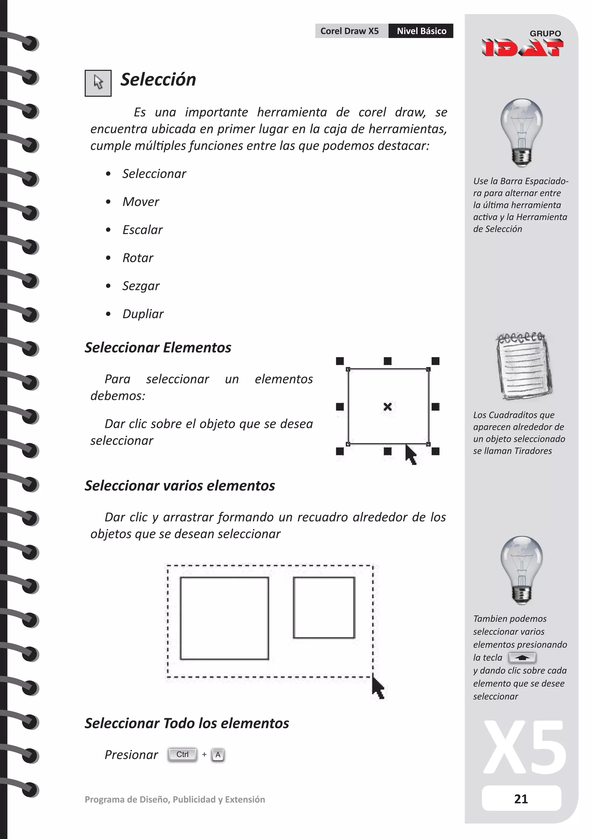 21
Programa de Diseño, Publicidad y Extensión
Corel Draw X5 Nivel Básico
Selección
Es una importante herramienta de corel draw, se
encuentra ubicada en primer lugar en la caja de herramientas,
cumple múltiples funciones entre las que podemos destacar:
•	 Seleccionar
•	 Mover
•	 Escalar
•	 Rotar
•	 Sezgar
•	 Dupliar
Seleccionar Elementos
Para seleccionar un elementos
debemos:
Dar clic sobre el objeto que se desea
seleccionar
Seleccionar varios elementos
Dar clic y arrastrar formando un recuadro alrededor de los
objetos que se desean seleccionar
Seleccionar Todo los elementos
Presionar Ctrl A
Use la Barra Espaciado-
ra para alternar entre
la última herramienta
activa y la Herramienta
de Selección
Los Cuadraditos que
aparecen alrededor de
un objeto seleccionado
se llaman Tiradores
Tambien podemos
seleccionar varios
elementos presionando
la tecla
y dando clic sobre cada
elemento que se desee
seleccionar
 