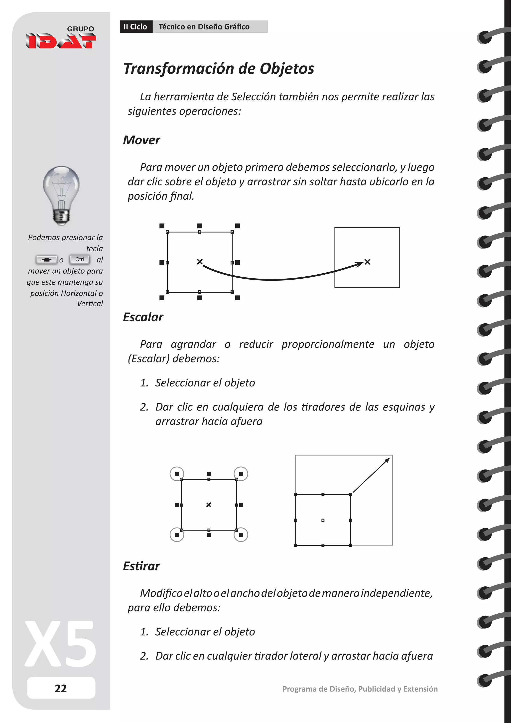 22
II Ciclo Técnico en Diseño Gráfico
Programa de Diseño, Publicidad y Extensión
Transformación de Objetos
La herramienta de Selección también nos permite realizar las
siguientes operaciones:
Mover
Para mover un objeto primero debemos seleccionarlo, y luego
dar clic sobre el objeto y arrastrar sin soltar hasta ubicarlo en la
posición final.
Escalar
Para agrandar o reducir proporcionalmente un objeto
(Escalar) debemos:
1.	 Seleccionar el objeto
2.	 Dar clic en cualquiera de los tiradores de las esquinas y
arrastrar hacia afuera
Estirar
Modificaelaltooelanchodelobjetodemaneraindependiente,
para ello debemos:
1.	 Seleccionar el objeto
2.	 Dar clic en cualquier tirador lateral y arrastar hacia afuera
Ctrl
Podemos presionar la
tecla
	 o al
mover un objeto para
que este mantenga su
posición Horizontal o
Vertical
 