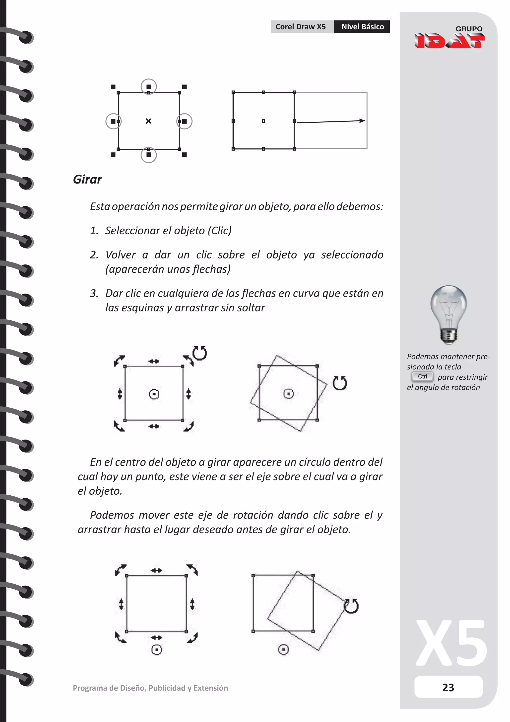 23
Programa de Diseño, Publicidad y Extensión
Corel Draw X5 Nivel Básico
Girar
Estaoperaciónnospermitegirarunobjeto,paraellodebemos:
1.	 Seleccionar el objeto (Clic)
2.	 Volver a dar un clic sobre el objeto ya seleccionado
(aparecerán unas flechas)
3.	 Dar clic en cualquiera de las flechas en curva que están en
las esquinas y arrastrar sin soltar
En el centro del objeto a girar aparecere un círculo dentro del
cual hay un punto, este viene a ser el eje sobre el cual va a girar
el objeto.
Podemos mover este eje de rotación dando clic sobre el y
arrastrar hasta el lugar deseado antes de girar el objeto.
Ctrl
Podemos mantener pre-
sionada la tecla
	 para restringir
el angulo de rotación
 