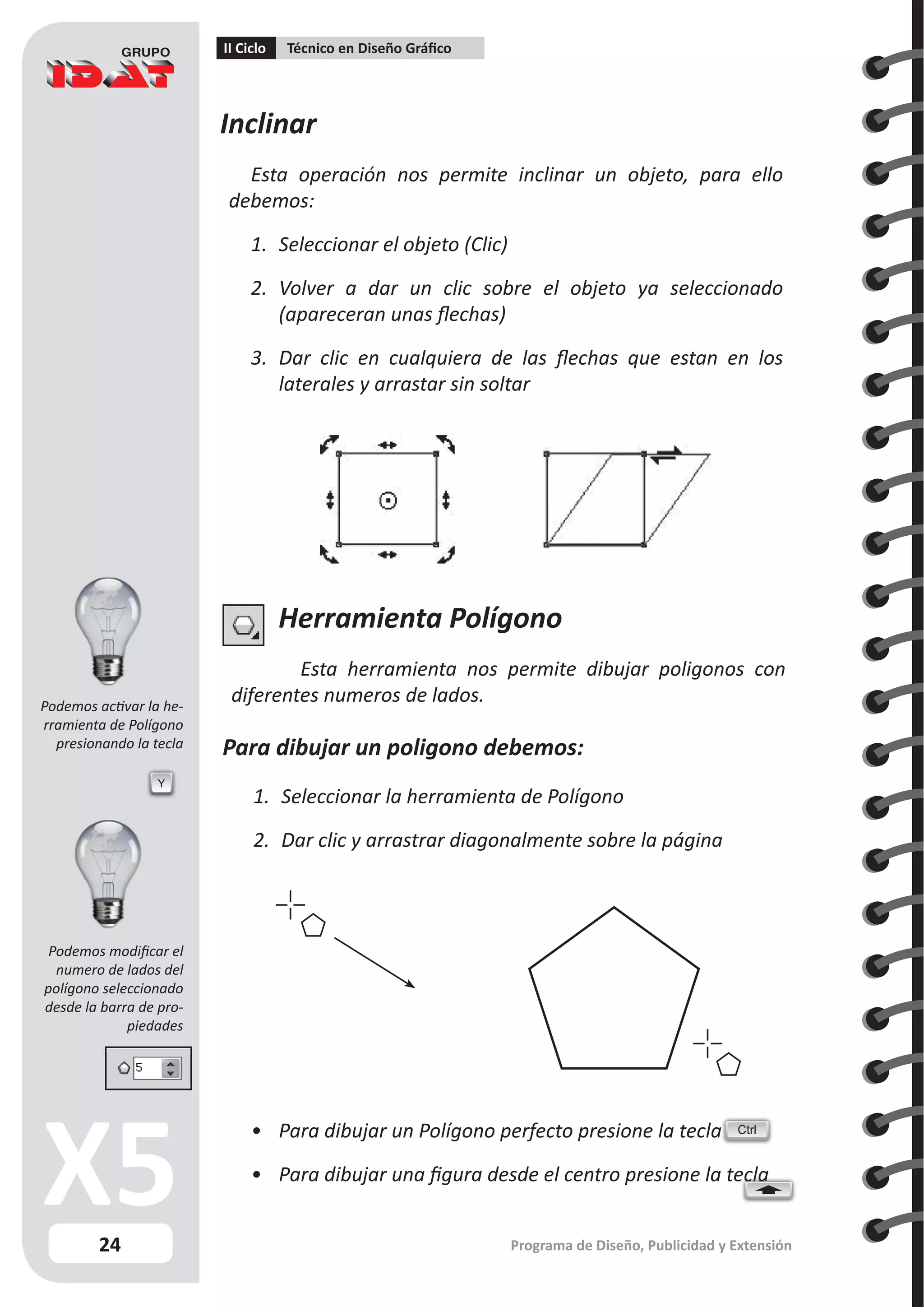 24
II Ciclo Técnico en Diseño Gráfico
Programa de Diseño, Publicidad y Extensión
Inclinar
Esta operación nos permite inclinar un objeto, para ello
debemos:
1.	 Seleccionar el objeto (Clic)
2.	 Volver a dar un clic sobre el objeto ya seleccionado
(apareceran unas flechas)
3.	 Dar clic en cualquiera de las flechas que estan en los
laterales y arrastar sin soltar
Herramienta Polígono
Esta herramienta nos permite dibujar poligonos con
diferentes numeros de lados.
Para dibujar un poligono debemos:
1.	 Seleccionar la herramienta de Polígono
2.	 Dar clic y arrastrar diagonalmente sobre la página
Y
•	 Para dibujar un Polígono perfecto presione la tecla
•	 Para dibujar una figura desde el centro presione la tecla
Ctrl
Podemos activar la he-
rramienta de Polígono
presionando la tecla
Podemos modificar el
numero de lados del
polígono seleccionado
desde la barra de pro-
piedades
 