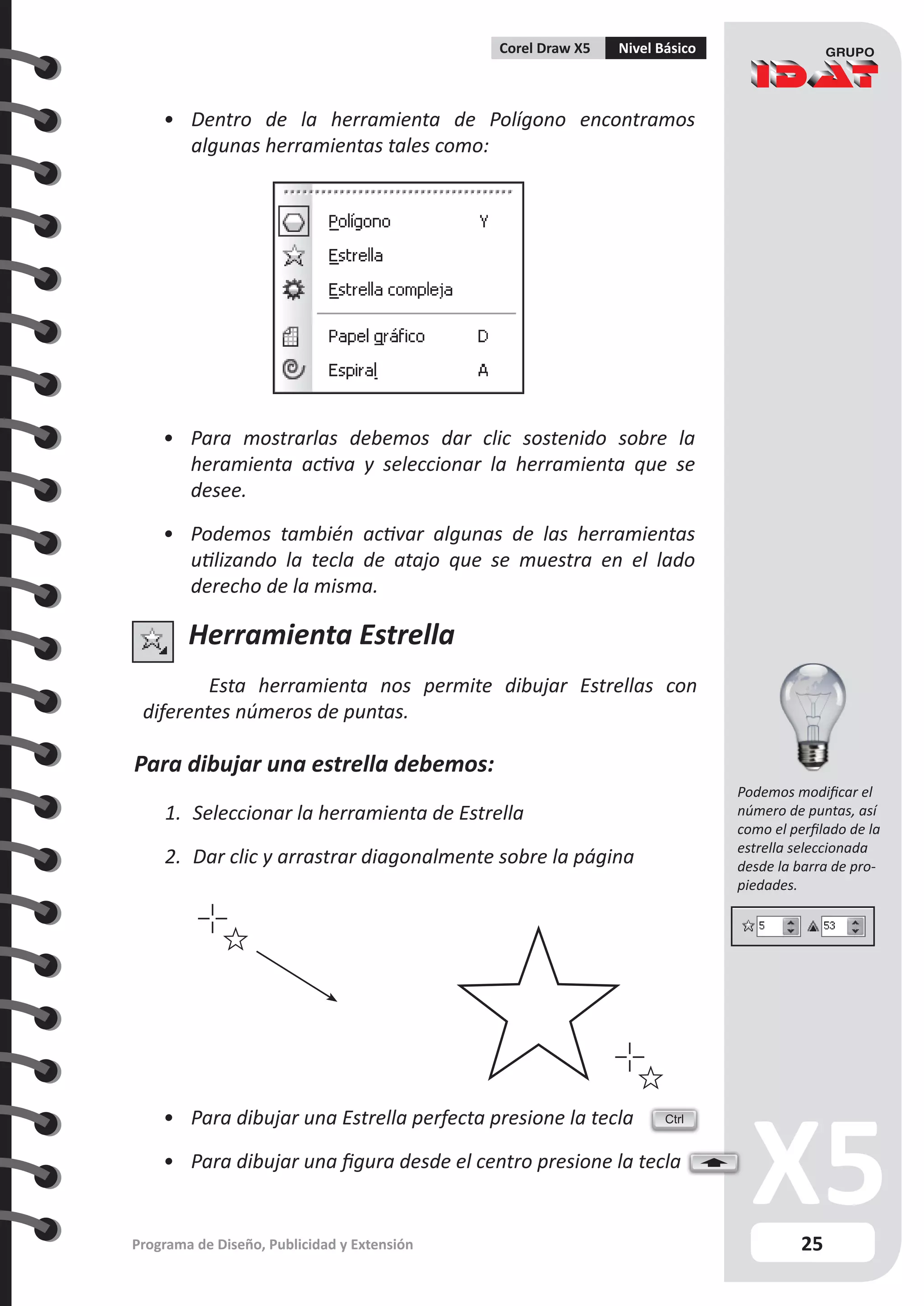25
Programa de Diseño, Publicidad y Extensión
Corel Draw X5 Nivel Básico
Herramienta Estrella
Esta herramienta nos permite dibujar Estrellas con
diferentes números de puntas.
Para dibujar una estrella debemos:
1.	 Seleccionar la herramienta de Estrella
2.	 Dar clic y arrastrar diagonalmente sobre la página
•	 Dentro de la herramienta de Polígono encontramos
algunas herramientas tales como:
•	 Para mostrarlas debemos dar clic sostenido sobre la
heramienta activa y seleccionar la herramienta que se
desee.
•	 Podemos también activar algunas de las herramientas
utilizando la tecla de atajo que se muestra en el lado
derecho de la misma.
•	 Para dibujar una Estrella perfecta presione la tecla
•	 Para dibujar una figura desde el centro presione la tecla
Ctrl
Podemos modificar el
número de puntas, así
como el perfilado de la
estrella seleccionada
desde la barra de pro-
piedades.
 