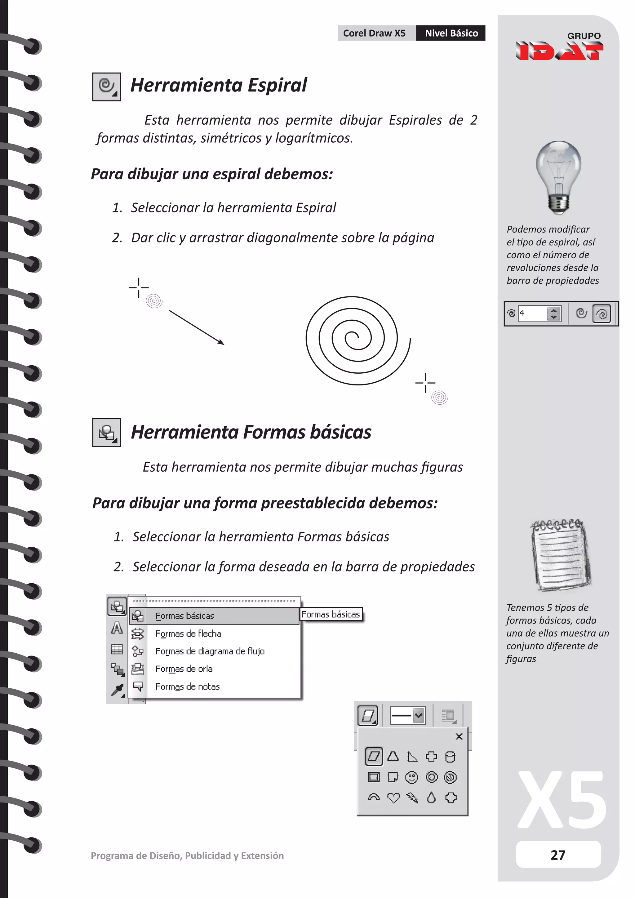 27
Programa de Diseño, Publicidad y Extensión
Corel Draw X5 Nivel Básico
Herramienta Espiral
Esta herramienta nos permite dibujar Espirales de 2
formas distintas, simétricos y logarítmicos.
Para dibujar una espiral debemos:
1.	 Seleccionar la herramienta Espiral
2.	 Dar clic y arrastrar diagonalmente sobre la página
Herramienta Formas básicas
Esta herramienta nos permite dibujar muchas figuras
Para dibujar una forma preestablecida debemos:
1.	 Seleccionar la herramienta Formas básicas
2.	 Seleccionar la forma deseada en la barra de propiedades
Podemos modificar
el tipo de espiral, así
como el número de
revoluciones desde la
barra de propiedades
Tenemos 5 tipos de
formas básicas, cada
una de ellas muestra un
conjunto diferente de
figuras
 