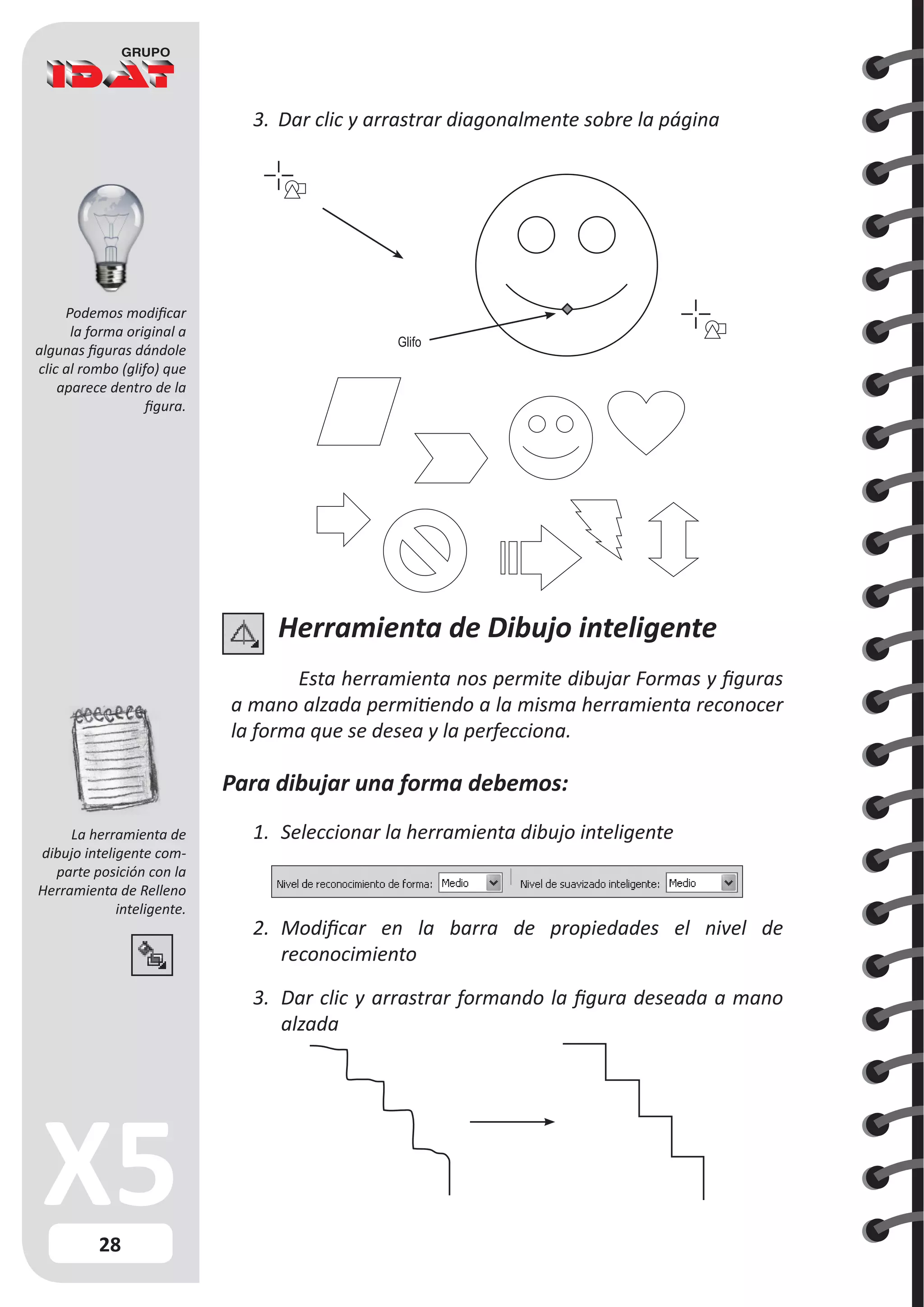 28
3.	 Dar clic y arrastrar diagonalmente sobre la página
Glifo
Herramienta de Dibujo inteligente
Esta herramienta nos permite dibujar Formas y figuras
a mano alzada permitiendo a la misma herramienta reconocer
la forma que se desea y la perfecciona.
Para dibujar una forma debemos:
1.	 Seleccionar la herramienta dibujo inteligente
2.	 Modificar en la barra de propiedades el nivel de
reconocimiento
3.	 Dar clic y arrastrar formando la figura deseada a mano
alzada
Podemos modificar
la forma original a
algunas figuras dándole
clic al rombo (glifo) que
aparece dentro de la
figura.
La herramienta de
dibujo inteligente com-
parte posición con la
Herramienta de Relleno
inteligente.
 