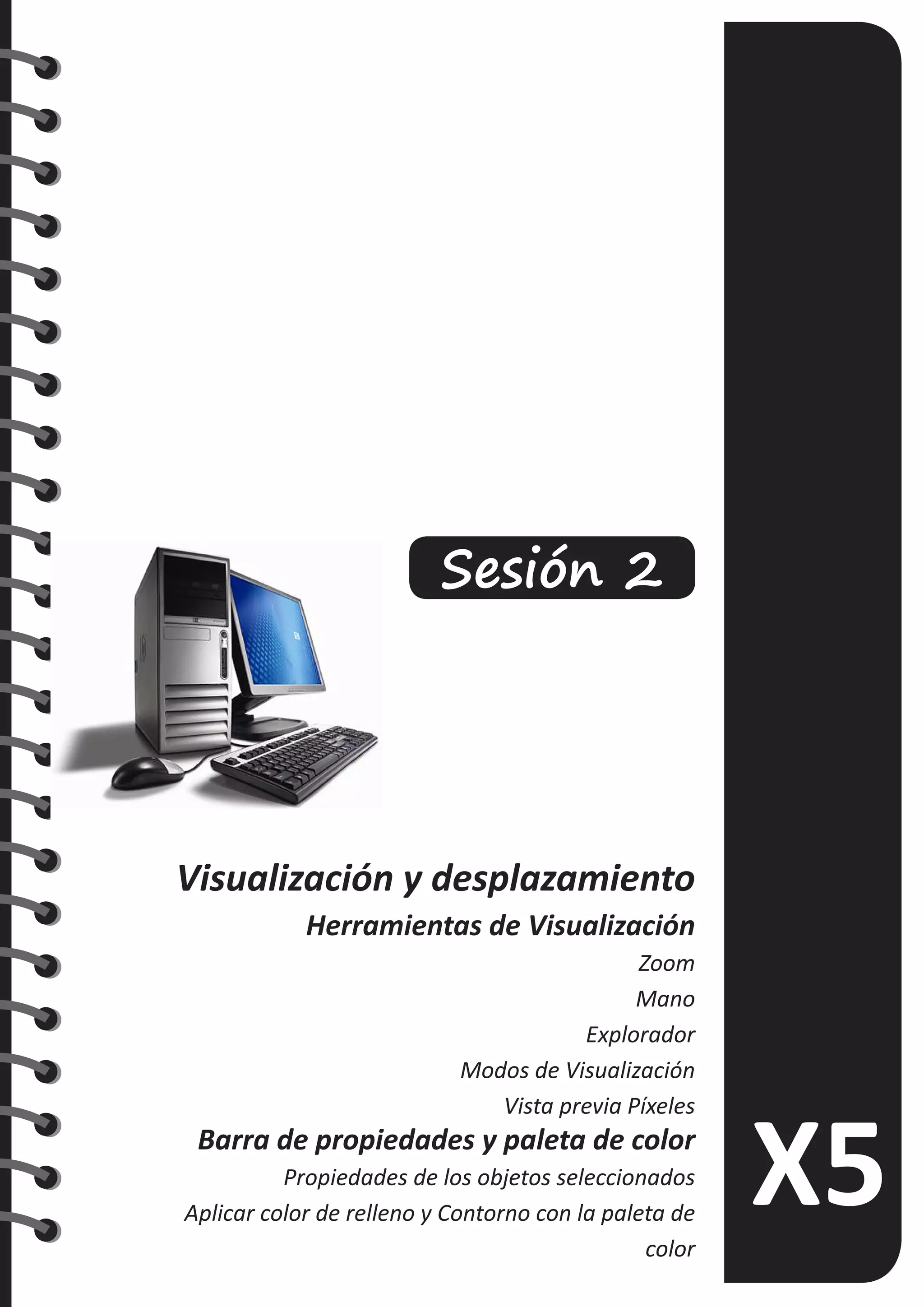 Sesión 2
Visualización y desplazamiento
Herramientas de Visualización
Zoom
Mano
Explorador
Modos de Visualización
Vista previa Píxeles
Barra de propiedades y paleta de color
Propiedades de los objetos seleccionados
Aplicar color de relleno y Contorno con la paleta de
color
 